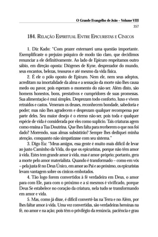 O Grande Evangelho de João – Volume VIII
                                                                       357

    184. RELAÇÃO ESPIRITUAL ENTRE EPICURISTAS E CÍNICOS

     1. Diz Kado: “Com prazer externarei uma questão importante.
Exemplificaste o prejuízo psíquico de modo tão claro, que decidimos
renunciar a ele definitivamente. Ao lado de Epicuro respeitamos outro
sábio, em direção oposta: Diógenes de Kyne, desprezador do mundo,
seus encantos, belezas, tesouros e até mesmo da vida física.
     2. É ele o pólo oposto de Epicuro. Nem ele, nem seus adeptos,
acreditam na imortalidade da alma e a sensação da morte não lhes causa
medo ou pavor, pois esperam o momento do não-ser. Além disto, são
homens honestos, bons, prestativos e cumpridores de suas promessas.
Sua alimentação é mui simples. Desprezam todo conforto, luxo e vivem
retraídos e castos. Veneram os deuses, reconhecem bondade, sabedoria e
poder; mas não lhes agradecem e desprezam qualquer recompensa por
parte deles. Seu maior desejo é o eterno não-ser, pois toda e qualquer
espécie de vida é considerada por eles como suplício. Tais criaturas agem
como ensina a Tua Doutrina. Que lhes falta para receberem o que nos foi
dado? Morrendo, suas almas subsistirão? Sempre lhes dediquei minha
atenção, conquanto não simpatizasse com seu sistema.”
     3. Digo Eu: “Meus amigos, essa gente é muito mais difícil de levar
ao justo Caminho da Vida, do que os epicuristas, porque não têm amor
à vida. Estes tem grande amor à vida, mas é amor-próprio; portanto, gera
a morte pelo amor materialista. Quando é transformado – como em vós
– pela justa fé no Deus Único, em amor ao Pai e ao próximo, os epicuristas
levam vantagem sobre os cínicos embotados.
     4. Tão logo forem convertidos à fé verdadeira em Deus, o amor
para com Ele, para com o próximo e a si mesmos é vivificado, porque
Deus Se estabelece no coração da criatura, nela tudo se transformando
em amor e vida.
     5. Mas, como já disse, é difícil convertê-las na Terra e no Além, por
lhes faltar amor à vida. Uma vez convertidas, são verdadeiras heroínas na
fé, no amor e na ação; pois têm o privilégio da renúncia, paciência e grau
 