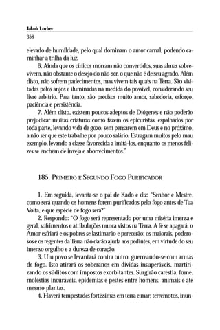 Jakob Lorber
358

elevado de humildade, pelo qual dominam o amor carnal, podendo ca-
minhar a trilha da luz.
     6. Ainda que os cínicos morram não convertidos, suas almas sobre-
vivem, não obstante o desejo do não-ser, o que não é de seu agrado. Além
disto, não sofrem padecimentos, mas vivem tais quais na Terra. São visi-
tadas pelos anjos e iluminadas na medida do possível, considerando seu
livre arbítrio. Para tanto, são precisos muito amor, sabedoria, esforço,
paciência e persistência.
     7. Além disto, existem poucos adeptos de Diógenes e não poderão
prejudicar muitas criaturas como fazem os epicuristas, espalhados por
toda parte, levando vida de gozo, sem pensarem em Deus e no próximo,
a não ser que este trabalhe por pouco salário. Estragam muitos pelo mau
exemplo, levando a classe favorecida a imitá-los, enquanto os menos feli-
zes se enchem de inveja e aborrecimentos.”



      185. PRIMEIRO E SEGUNDO FOGO PURIFICADOR

     1. Em seguida, levanta-se o pai de Kado e diz: “Senhor e Mestre,
como será quando os homens forem purificados pelo fogo antes de Tua
Volta, e que espécie de fogo será?”
     2. Respondo: “O fogo será representado por uma miséria imensa e
geral, sofrimentos e atribulações nunca vistos na Terra. A fé se apagará, o
Amor esfriará e os pobres se lastimarão e perecerão; os maiorais, podero-
sos e os regentes da Terra não darão ajuda aos pedintes, em virtude do seu
imenso orgulho e a dureza de coração.
     3. Um povo se levantará contra outro, guerreando-se com armas
de fogo. Isto atirará os soberanos em dívidas insuperáveis, martiri-
zando os súditos com impostos exorbitantes. Surgirão carestia, fome,
moléstias incuráveis, epidemias e pestes entre homens, animais e até
mesmo plantas.
     4. Haverá tempestades fortíssimas em terra e mar; terremotos, inun-
 