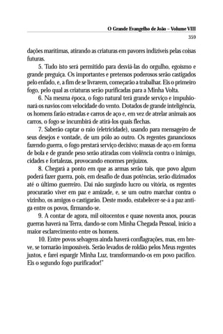 O Grande Evangelho de João – Volume VIII
                                                                       359

dações marítimas, atirando as criaturas em pavores indizíveis pelas coisas
futuras.
     5. Tudo isto será permitido para desviá-las do orgulho, egoísmo e
grande preguiça. Os importantes e pretensos poderosos serão castigados
pelo enfado, e, a fim de se livrarem, começarão a trabalhar. Eis o primeiro
fogo, pelo qual as criaturas serão purificadas para a Minha Volta.
     6. Na mesma época, o fogo natural terá grande serviço e impulsio-
nará os navios com velocidade do vento. Dotados de grande inteligência,
os homens farão estradas e carros de aço e, em vez de atrelar animais aos
carros, o fogo se incumbirá de atirá-los quais flechas.
     7. Saberão captar o raio (eletricidade), usando para mensageiro de
seus desejos e vontade, de um pólo ao outro. Os regentes gananciosos
fazendo guerra, o fogo prestará serviço decisivo; massas de aço em forma
de bola e de grande peso serão atiradas com violência contra o inimigo,
cidades e fortalezas, provocando enormes prejuízos.
     8. Chegará a ponto em que as armas serão tais, que povo algum
poderá fazer guerra, pois, em desafio de duas potências, serão dizimados
até o último guerreiro. Daí não surgindo lucro ou vitória, os regentes
procurarão viver em paz e amizade, e, se um outro marchar contra o
vizinho, os amigos o castigarão. Deste modo, estabelecer-se-á a paz anti-
ga entre os povos, firmando-se.
     9. A contar de agora, mil oitocentos e quase noventa anos, poucas
guerras haverá na Terra, dando-se com Minha Chegada Pessoal, início a
maior esclarecimento entre os homens.
     10. Entre povos selvagens ainda haverá conflagrações, mas, em bre-
ve, se tornarão impossíveis. Serão levados de roldão pelos Meus regentes
justos, e farei espargir Minha Luz, transformando-os em povo pacífico.
Eis o segundo fogo purificador!”
 