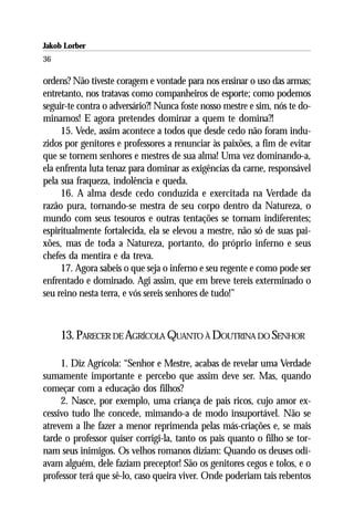 Jakob Lorber
36

ordens? Não tiveste coragem e vontade para nos ensinar o uso das armas;
entretanto, nos tratavas como companheiros de esporte; como podemos
seguir-te contra o adversário?! Nunca foste nosso mestre e sim, nós te do-
minamos! E agora pretendes dominar a quem te domina?!
     15. Vede, assim acontece a todos que desde cedo não foram indu-
zidos por genitores e professores a renunciar às paixões, a fim de evitar
que se tornem senhores e mestres de sua alma! Uma vez dominando-a,
ela enfrenta luta tenaz para dominar as exigências da carne, responsável
pela sua fraqueza, indolência e queda.
     16. A alma desde cedo conduzida e exercitada na Verdade da
razão pura, tornando-se mestra de seu corpo dentro da Natureza, o
mundo com seus tesouros e outras tentações se tornam indiferentes;
espiritualmente fortalecida, ela se elevou a mestre, não só de suas pai-
xões, mas de toda a Natureza, portanto, do próprio inferno e seus
chefes da mentira e da treva.
     17. Agora sabeis o que seja o inferno e seu regente e como pode ser
enfrentado e dominado. Agi assim, que em breve tereis exterminado o
seu reino nesta terra, e vós sereis senhores de tudo!”



     13. PARECER DE AGRÍCOLA QUANTO À DOUTRINA DO SENHOR

     1. Diz Agrícola: “Senhor e Mestre, acabas de revelar uma Verdade
sumamente importante e percebo que assim deve ser. Mas, quando
começar com a educação dos filhos?
     2. Nasce, por exemplo, uma criança de pais ricos, cujo amor ex-
cessivo tudo lhe concede, mimando-a de modo insuportável. Não se
atrevem a lhe fazer a menor reprimenda pelas más-criações e, se mais
tarde o professor quiser corrigi-la, tanto os pais quanto o filho se tor-
nam seus inimigos. Os velhos romanos diziam: Quando os deuses odi-
avam alguém, dele faziam preceptor! São os genitores cegos e tolos, e o
professor terá que sê-lo, caso queira viver. Onde poderiam tais rebentos
 