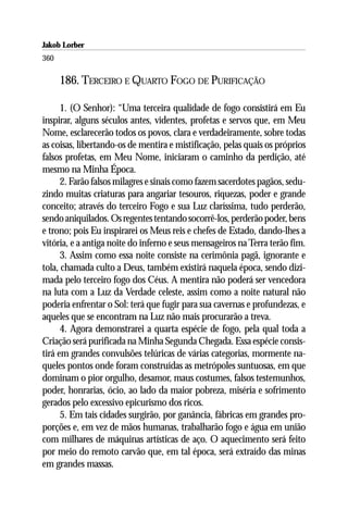 Jakob Lorber
360

      186. TERCEIRO E QUARTO FOGO DE PURIFICAÇÃO

      1. (O Senhor): “Uma terceira qualidade de fogo consistirá em Eu
inspirar, alguns séculos antes, videntes, profetas e servos que, em Meu
Nome, esclarecerão todos os povos, clara e verdadeiramente, sobre todas
as coisas, libertando-os de mentira e mistificação, pelas quais os próprios
falsos profetas, em Meu Nome, iniciaram o caminho da perdição, até
mesmo na Minha Época.
      2. Farão falsos milagres e sinais como fazem sacerdotes pagãos, sedu-
zindo muitas criaturas para angariar tesouros, riquezas, poder e grande
conceito; através do terceiro Fogo e sua Luz claríssima, tudo perderão,
sendo aniquilados. Os regentes tentando socorrê-los, perderão poder, bens
e trono; pois Eu inspirarei os Meus reis e chefes de Estado, dando-lhes a
vitória, e a antiga noite do inferno e seus mensageiros na Terra terão fim.
      3. Assim como essa noite consiste na cerimônia pagã, ignorante e
tola, chamada culto a Deus, também existirá naquela época, sendo dizi-
mada pelo terceiro fogo dos Céus. A mentira não poderá ser vencedora
na luta com a Luz da Verdade celeste, assim como a noite natural não
poderia enfrentar o Sol: terá que fugir para sua cavernas e profundezas, e
aqueles que se encontram na Luz não mais procurarão a treva.
      4. Agora demonstrarei a quarta espécie de fogo, pela qual toda a
Criação será purificada na Minha Segunda Chegada. Essa espécie consis-
tirá em grandes convulsões telúricas de várias categorias, mormente na-
queles pontos onde foram construídas as metrópoles suntuosas, em que
dominam o pior orgulho, desamor, maus costumes, falsos testemunhos,
poder, honrarias, ócio, ao lado da maior pobreza, miséria e sofrimento
gerados pelo excessivo epicurismo dos ricos.
      5. Em tais cidades surgirão, por ganância, fábricas em grandes pro-
porções e, em vez de mãos humanas, trabalharão fogo e água em união
com milhares de máquinas artísticas de aço. O aquecimento será feito
por meio do remoto carvão que, em tal época, será extraído das minas
em grandes massas.
 