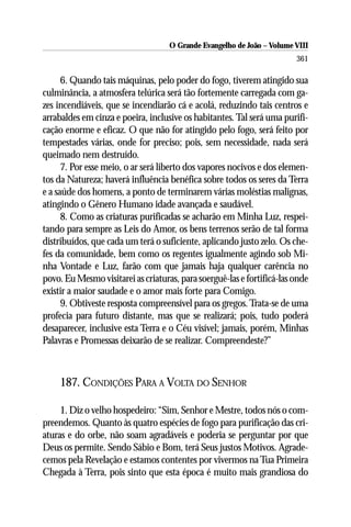 O Grande Evangelho de João – Volume VIII
                                                                        361

      6. Quando tais máquinas, pelo poder do fogo, tiverem atingido sua
culminância, a atmosfera telúrica será tão fortemente carregada com ga-
zes incendiáveis, que se incendiarão cá e acolá, reduzindo tais centros e
arrabaldes em cinza e poeira, inclusive os habitantes. Tal será uma purifi-
cação enorme e eficaz. O que não for atingido pelo fogo, será feito por
tempestades várias, onde for preciso; pois, sem necessidade, nada será
queimado nem destruído.
      7. Por esse meio, o ar será liberto dos vapores nocivos e dos elemen-
tos da Natureza; haverá influência benéfica sobre todos os seres da Terra
e a saúde dos homens, a ponto de terminarem várias moléstias malignas,
atingindo o Gênero Humano idade avançada e saudável.
      8. Como as criaturas purificadas se acharão em Minha Luz, respei-
tando para sempre as Leis do Amor, os bens terrenos serão de tal forma
distribuídos, que cada um terá o suficiente, aplicando justo zelo. Os che-
fes da comunidade, bem como os regentes igualmente agindo sob Mi-
nha Vontade e Luz, farão com que jamais haja qualquer carência no
povo. Eu Mesmo visitarei as criaturas, para soerguê-las e fortificá-las onde
existir a maior saudade e o amor mais forte para Comigo.
      9. Obtiveste resposta compreensível para os gregos. Trata-se de uma
profecia para futuro distante, mas que se realizará; pois, tudo poderá
desaparecer, inclusive esta Terra e o Céu visível; jamais, porém, Minhas
Palavras e Promessas deixarão de se realizar. Compreendeste?”



     187. CONDIÇÕES PARA A VOLTA DO SENHOR

     1. Diz o velho hospedeiro: “Sim, Senhor e Mestre, todos nós o com-
preendemos. Quanto às quatro espécies de fogo para purificação das cri-
aturas e do orbe, não soam agradáveis e poderia se perguntar por que
Deus os permite. Sendo Sábio e Bom, terá Seus justos Motivos. Agrade-
cemos pela Revelação e estamos contentes por vivermos na Tua Primeira
Chegada à Terra, pois sinto que esta época é muito mais grandiosa do
 