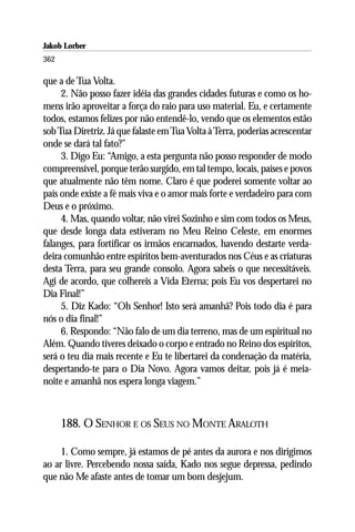 Jakob Lorber
362

que a de Tua Volta.
     2. Não posso fazer idéia das grandes cidades futuras e como os ho-
mens irão aproveitar a força do raio para uso material. Eu, e certamente
todos, estamos felizes por não entendê-lo, vendo que os elementos estão
sob Tua Diretriz. Já que falaste em Tua Volta à Terra, poderias acrescentar
onde se dará tal fato?”
     3. Digo Eu: “Amigo, a esta pergunta não posso responder de modo
compreensível, porque terão surgido, em tal tempo, locais, países e povos
que atualmente não têm nome. Claro é que poderei somente voltar ao
país onde existe a fé mais viva e o amor mais forte e verdadeiro para com
Deus e o próximo.
     4. Mas, quando voltar, não virei Sozinho e sim com todos os Meus,
que desde longa data estiveram no Meu Reino Celeste, em enormes
falanges, para fortificar os irmãos encarnados, havendo destarte verda-
deira comunhão entre espíritos bem-aventurados nos Céus e as criaturas
desta Terra, para seu grande consolo. Agora sabeis o que necessitáveis.
Agi de acordo, que colhereis a Vida Eterna; pois Eu vos despertarei no
Dia Final!”
     5. Diz Kado: “Oh Senhor! Isto será amanhã? Pois todo dia é para
nós o dia final!”
     6. Respondo: “Não falo de um dia terreno, mas de um espiritual no
Além. Quando tiveres deixado o corpo e entrado no Reino dos espíritos,
será o teu dia mais recente e Eu te libertarei da condenação da matéria,
despertando-te para o Dia Novo. Agora vamos deitar, pois já é meia-
noite e amanhã nos espera longa viagem.”



      188. O SENHOR E OS SEUS NO MONTE ARALOTH

     1. Como sempre, já estamos de pé antes da aurora e nos dirigimos
ao ar livre. Percebendo nossa saída, Kado nos segue depressa, pedindo
que não Me afaste antes de tomar um bom desjejum.
 