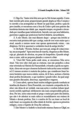O Grande Evangelho de João – Volume VIII
                                                                        363

      2. Digo Eu: “Assim teria feito sem que tu Me tivesses seguido. Como
foste movido pelo amor, proporcionaste grande alegria ao Meu Coração e
te convido a nos acompanhar ao Monte no qual Josué, profeta e guia do
povo israelita, se encontrava com a Arca da União e pelo som potente das
trombetas destruiu essa cidade, que, naqueles tempos, era grande e circun-
dada por muralhas quase indestrutíveis, fazendo com que seus habitantes,
guerreiros e pagãos que praticavam horrível idolatria, sucumbissem.
      3. A este Monte, não mui distante daqui – porque esta Jerichó se
encontra mais próxima dele que a antiga, mais de cem vezes maior que a
atual, usando o mesmo nome mas apenas apresentando ruínas – nos
dirigimos. De lá te apontarei o verdadeiro local da antiga Jerichó.”
      4. Diz Kado: “Permita, Senhor, que meu pai, amigo de coisas remo-
tas, nos acompanhe!” Após meia hora de marcha, chegamos ao dito Monte,
cujo pé, plantado de oliveiras, era posse do hospedeiro. Quando atingi-
mos o cume, subi no pequeno planalto e comecei a falar:
      5. “Ouvi-Me! Nesta pedra onde estou, se encontrava Meu servo
Josué. Não tem valor vital para as criaturas, mas não prejudica a alma
estar orientada na História da Humanidade, evitando a queda na supers-
tição, clima este em que o homem facilmente tudo aceita como verdadei-
ro! O mesmo acontece à maioria dos judeus, que consideram Josué ho-
mem fantástico que nunca existiu; outros, de fé fraca, aceitam a história
desse profeta literalmente, o que também é grande tolice, da qual surgi-
ram grandes discussões, descrença, superstições e enganos.
      6. Como sabeis, operou Josué muitos milagres quando conduziu os
israelitas do deserto à Terra Prometida, em constante companhia do Se-
nhor; não deixa de ser verdade, mas suas ações e conduta tinham igual-
mente sentido espiritual, infelizmente não mais compreendido pelos ju-
deus. Por isto, tanta coisa errada se prega e ensina por parte dos fariseus,
que não é de admirar os mais cultos se escandalizarem nos ensinos de
Moisés e demais profetas. Este é o motivo de Eu vos trazer ao local de
onde Josué, na conquista da velha cidade de Jerichó, operou os primeiros
milagres, como o Espírito de Deus lhe ordenou.
      7. Este Monte é o Araloth e o local onde estamos chama-se Gilgal, no
 