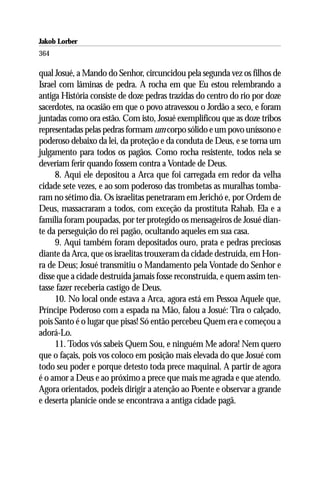 Jakob Lorber
364

qual Josué, a Mando do Senhor, circuncidou pela segunda vez os filhos de
Israel com lâminas de pedra. A rocha em que Eu estou relembrando a
antiga História consiste de doze pedras trazidas do centro do rio por doze
sacerdotes, na ocasião em que o povo atravessou o Jordão a seco, e foram
juntadas como ora estão. Com isto, Josué exemplificou que as doze tribos
representadas pelas pedras formam um corpo sólido e um povo uníssono e
poderoso debaixo da lei, da proteção e da conduta de Deus, e se torna um
julgamento para todos os pagãos. Como rocha resistente, todos nela se
deveriam ferir quando fossem contra a Vontade de Deus.
     8. Aqui ele depositou a Arca que foi carregada em redor da velha
cidade sete vezes, e ao som poderoso das trombetas as muralhas tomba-
ram no sétimo dia. Os israelitas penetraram em Jerichó e, por Ordem de
Deus, massacraram a todos, com exceção da prostituta Rahab. Ela e a
família foram poupadas, por ter protegido os mensageiros de Josué dian-
te da perseguição do rei pagão, ocultando aqueles em sua casa.
     9. Aqui também foram depositados ouro, prata e pedras preciosas
diante da Arca, que os israelitas trouxeram da cidade destruída, em Hon-
ra de Deus; Josué transmitiu o Mandamento pela Vontade do Senhor e
disse que a cidade destruída jamais fosse reconstruída, e quem assim ten-
tasse fazer receberia castigo de Deus.
     10. No local onde estava a Arca, agora está em Pessoa Aquele que,
Príncipe Poderoso com a espada na Mão, falou a Josué: Tira o calçado,
pois Santo é o lugar que pisas! Só então percebeu Quem era e começou a
adorá-Lo.
     11. Todos vós sabeis Quem Sou, e ninguém Me adora! Nem quero
que o façais, pois vos coloco em posição mais elevada do que Josué com
todo seu poder e porque detesto toda prece maquinal. A partir de agora
é o amor a Deus e ao próximo a prece que mais me agrada e que atendo.
Agora orientados, podeis dirigir a atenção ao Poente e observar a grande
e deserta planície onde se encontrava a antiga cidade pagã.
 