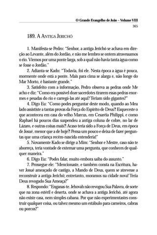 O Grande Evangelho de João – Volume VIII
                                                                       365

    189. A ANTIGA JERICHÓ

     1. Manifesta-se Pedro: “Senhor, a antiga Jerichó se achava em dire-
ção ao Levante, além do Jordão, e não me lembro se ontem atravessamos
o rio. Viemos por uma ponte larga, sob a qual não havia tanta água como
se fosse o Jordão.”
     2. Adianta-se Kado: “Todavia, foi ele. Nesta época a água é pouca,
mormente onde está a ponte. Mais para cima se alarga e, não longe do
Mar Morto, é bastante grande.”
     3. Satisfeito com a informação, Pedro observa as pedras onde Me
acho e diz: “Como era possível doze sacerdotes tirarem essas pedras enor-
mes e pesadas do rio e carregá-las até aqui? Teriam sido gigantes?”
     4. Digo Eu: “Como podes perguntar deste modo, quando ao Meu
lado assististe a tantas provas da Força do Espírito de Deus?! Esqueceste o
que aconteceu em casa do velho Marcus, em Cesaréia Philippi, e como
Raphael há poucos dias suspendeu a antiga coluna de cobre, no lar de
Lázaro, e outras coisas mais?! Acaso teria sido a Força de Deus, em época
de Josué, menor que a de hoje?! Pensa um pouco e deixa de fazer pergun-
tas que uma criança recém-nascida entenderia!”
     5. Novamente Kado se dirige a Mim: “Senhor e Mestre, caso não te
aborreça, teria vontade de externar uma pergunta, que conheces de qual-
quer maneira.”
     6. Digo Eu: “Podes falar, muito embora saiba do assunto.”
     7. Prossegue ele: “Mencionaste, e também consta na Escritura, ha-
ver Josué ameaçado de castigo, a Mando de Deus, quem se atrevesse a
reconstruir a antiga Jerichó; entretanto, moramos na cidade nova! Teria
Deus revogado Sua Ameaça?”
     8. Respondo: “Enganas-te. Jehovah não revogou Sua Palavra, de sorte
que na zona estéril e deserta, onde se achava a antiga Jerichó, até agora
não existe casa, nem simples cabana. Por que não experimentastes cons-
truir qualquer coisa, ou talvez mesmo um estábulo para carneiros, cabras
ou porcos?”
 