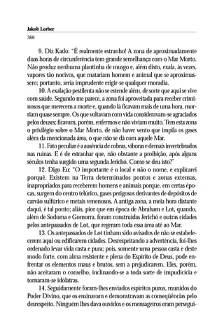 Jakob Lorber
366

      9. Diz Kado: “É realmente estranho! A zona de aproximadamente
duas horas de circunferência tem grande semelhança com o Mar Morto.
Não produz nenhuma plantinha de musgo e, além disto, exala, às vezes,
vapores tão nocivos, que matariam homem e animal que se aproximas-
sem; portanto, seria imprudente erigir-se qualquer moradia.
      10. A exalação pestilenta não se estende além, de sorte que aqui se vive
com saúde. Segundo me parece, a zona foi aproveitada para receber crimi-
nosos que merecem a morte e, quando lá ficavam mais de uma hora, mor-
riam quase sempre. Os que voltavam com vida consideravam-se agraciados
pelos deuses; ficavam, porém, enfermos e não viviam muito. Tem esta zona
o privilégio sobre o Mar Morto, de não haver vento que impila os gases
além da mencionada área, o que não se dá com aquele Mar.
      11. Fato peculiar é a ausência de cobras, víboras e demais invertebrados
nas ruínas. E é de estranhar que, não obstante a proibição, após alguns
séculos tenha surgido uma segunda Jerichó. Como se deu isto?”
      12. Digo Eu: “O importante é o local e não o nome, e explicarei
porquê. Existem na Terra determinados pontos e zonas extensas,
inapropriados para receberem homens e animais porque, em certas épo-
cas, surgem do centro telúrico, gases perigosos derivantes de depósitos de
carvão sulfúrico e metais venenosos. A antiga zona, a meia hora distante
daqui, é tal ponto; aliás, pior que em época de Abraham e Lot, quando,
além de Sodoma e Gomorra, foram construídas Jerichó e outras cidades
pelos antepassados de Lot, que regeram toda essa área até ao Mar.
      13. Os antepassados de Lot tinham sido avisados de não se estabele-
cerem aqui ou edificarem cidades. Desrespeitando a advertência, foi-lhes
ordenado levar vida casta e pura; pois, somente uma pessoa casta e deste
modo forte, com alma resistente e plena do Espírito de Deus, pode en-
frentar os elementos maus e brutos, sem a prejudicarem. Eles, porém,
não aceitaram o conselho, inclinando-se a toda sorte de impudicícia e
tornaram-se idólatras.
      14. Seguidamente foram-lhes enviados espíritos puros, munidos do
Poder Divino, que os ensinavam e demonstravam as conseqüências pelo
desrespeito. Ninguém lhes dava ouvidos e os mensageiros eram persegui-
 