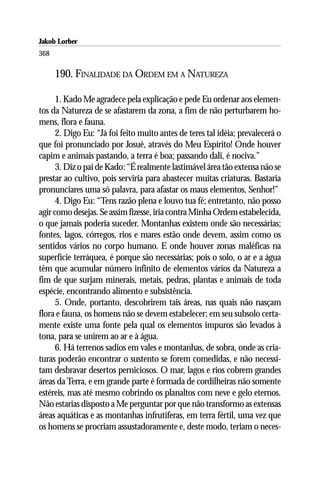 Jakob Lorber
368

      190. FINALIDADE DA ORDEM EM A NATUREZA

      1. Kado Me agradece pela explicação e pede Eu ordenar aos elemen-
tos da Natureza de se afastarem da zona, a fim de não perturbarem ho-
mens, flora e fauna.
      2. Digo Eu: “Já foi feito muito antes de teres tal idéia; prevalecerá o
que foi pronunciado por Josué, através do Meu Espírito! Onde houver
capim e animais pastando, a terra é boa; passando dali, é nociva.”
      3. Diz o pai de Kado: “É realmente lastimável área tão extensa não se
prestar ao cultivo, pois serviria para abastecer muitas criaturas. Bastaria
pronunciares uma só palavra, para afastar os maus elementos, Senhor!”
      4. Digo Eu: “Tens razão plena e louvo tua fé; entretanto, não posso
agir como desejas. Se assim fizesse, iria contra Minha Ordem estabelecida,
o que jamais poderia suceder. Montanhas existem onde são necessárias;
fontes, lagos, córregos, rios e mares estão onde devem, assim como os
sentidos vários no corpo humano. E onde houver zonas maléficas na
superfície terráquea, é porque são necessárias; pois o solo, o ar e a água
têm que acumular número infinito de elementos vários da Natureza a
fim de que surjam minerais, metais, pedras, plantas e animais de toda
espécie, encontrando alimento e subsistência.
      5. Onde, portanto, descobrirem tais áreas, nas quais não nasçam
flora e fauna, os homens não se devem estabelecer; em seu subsolo certa-
mente existe uma fonte pela qual os elementos impuros são levados à
tona, para se unirem ao ar e à água.
      6. Há terrenos sadios em vales e montanhas, de sobra, onde as cria-
turas poderão encontrar o sustento se forem comedidas, e não necessi-
tam desbravar desertos perniciosos. O mar, lagos e rios cobrem grandes
áreas da Terra, e em grande parte é formada de cordilheiras não somente
estéreis, mas até mesmo cobrindo os planaltos com neve e gelo eternos.
Não estarias disposto a Me perguntar por que não transformo as extensas
áreas aquáticas e as montanhas infrutíferas, em terra fértil, uma vez que
os homens se procriam assustadoramente e, deste modo, teriam o neces-
 