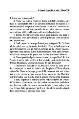 O Grande Evangelho de João – Volume VIII
                                                                       37

desfrutar uma boa educação?
     3. Numa vida comum nos meios da alta sociedade, a criatura, quer
dizer, a Humanidade total é de tal forma sofisticada de maneira a se
tornar impossível imaginar-se como deve ser na verdade! Confesso aber-
tamente serem necessárias tempestades incontáveis a varrerem mares e
terras, até que o Gênero Humano volte ao estado primitivo.
     4. Escolas deveriam ser feitas não só para menores, mas para os
próprios pais, onde aprenderiam a Verdade pela qual todos se tornas-
sem aproveitáveis.
     5. Onde, porém, achar-se professores para tanta gente? Tu, Senhor e
Mestre, criaste um equipamento doutrinário e Teus apóstolos sabem o
que se torna preciso para um homem ingressar na Tua Ordem; mas, que
representa o seu número diante da Humanidade?! Além disto, acresce a
brutalidade e selvageria dos povos, seus hábitos, costumes e idiomas!
     6. Como poderia alguém vencer tamanhos empecilhos?! Tu és o
Próprio Senhor e tudo obedece à Tua Vontade – entretanto defrontas
diversas dificuldades! Qual será a situação de Teus discípulos?!
     7. Ótimo seria depositar-se Tua Doutrina celeste, da noite para o
dia nos corações de todos, inclusive o zelo de aplicá-la! Tal medida não
está no Teu Plano; assim, o progresso da Humanidade será mui lento e
não se pode calcular a época em que todos recebam a Tua Doutrina,
permanecendo a Luz da vida, posse de poucos, e talvez ainda deturpada!
     8. Pois, enquanto os homens não se compenetrarem da Verdade
do Teu Verbo, continuarão presa das tendências mundanas e dela farão
uma fonte de renda, dando-se a mesma situação com os judeus e pa-
gãos de hoje. Não querendo ser profeta, é esta minha opinião adquiri-
da de experiências, e presumo estar certo.”
 