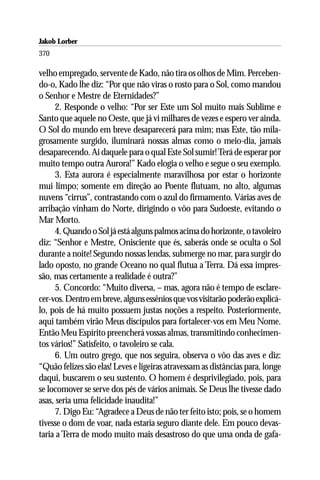 Jakob Lorber
370

velho empregado, servente de Kado, não tira os olhos de Mim. Perceben-
do-o, Kado lhe diz: “Por que não viras o rosto para o Sol, como mandou
o Senhor e Mestre de Eternidades?”
     2. Responde o velho: “Por ser Este um Sol muito mais Sublime e
Santo que aquele no Oeste, que já vi milhares de vezes e espero ver ainda.
O Sol do mundo em breve desaparecerá para mim; mas Este, tão mila-
grosamente surgido, iluminará nossas almas como o meio-dia, jamais
desaparecendo. Ai daquele para o qual Este Sol sumir! Terá de esperar por
muito tempo outra Aurora!” Kado elogia o velho e segue o seu exemplo.
     3. Esta aurora é especialmente maravilhosa por estar o horizonte
mui limpo; somente em direção ao Poente flutuam, no alto, algumas
nuvens “cirrus”, contrastando com o azul do firmamento. Várias aves de
arribação vinham do Norte, dirigindo o vôo para Sudoeste, evitando o
Mar Morto.
     4. Quando o Sol já está alguns palmos acima do horizonte, o tavoleiro
diz: “Senhor e Mestre, Onisciente que és, saberás onde se oculta o Sol
durante a noite! Segundo nossas lendas, submerge no mar, para surgir do
lado oposto, no grande Oceano no qual flutua a Terra. Dá essa impres-
são, mas certamente a realidade é outra?”
     5. Concordo: “Muito diversa, – mas, agora não é tempo de esclare-
cer-vos. Dentro em breve, alguns essênios que vos visitarão poderão explicá-
lo, pois de há muito possuem justas noções a respeito. Posteriormente,
aqui também virão Meus discípulos para fortalecer-vos em Meu Nome.
Então Meu Espírito preencherá vossas almas, transmitindo conhecimen-
tos vários!” Satisfeito, o tavoleiro se cala.
     6. Um outro grego, que nos seguira, observa o vôo das aves e diz:
“Quão felizes são elas! Leves e ligeiras atravessam as distâncias para, longe
daqui, buscarem o seu sustento. O homem é desprivilegiado, pois, para
se locomover se serve dos pés de vários animais. Se Deus lhe tivesse dado
asas, seria uma felicidade inaudita!”
     7. Digo Eu: “Agradece a Deus de não ter feito isto; pois, se o homem
tivesse o dom de voar, nada estaria seguro diante dele. Em pouco devas-
taria a Terra de modo muito mais desastroso do que uma onda de gafa-
 