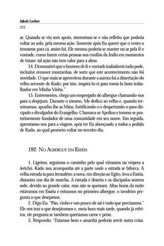 Jakob Lorber
372

ar. Quando se viu sem apoio, aterrorizou-se e não refletiu que poderia
voltar ao solo, pela mesma ação. Somente após Eu querer que o vento o
trouxesse para cá, assim foi. Ele mesmo poderia se manter no ar pela fé e
vontade, como fazem certas pessoas nos confins da Índia em momentos
de êxtase; tal ação não tem valor para a alma.
     14. Demonstrei que o homem de fé e vontade inabaláveis tudo pode,
inclusive remover montanhas, de sorte que este acontecimento não foi
novidade. O que mais se aproveitou durante a aurora foi a dissertação do
velho servente de Kado; por isto, inspirá-lo-ei para torná-lo bom traba-
lhador em Minha Vinha.”
     15. Entrementes, chega um empregado do albergue chamando-nos
para o desjejum. Durante o mesmo, Me dedico ao velho e, quando ter-
minamos, aponho-lhe as Mãos, fortificando-o e despertando-o para dis-
cípulo e divulgador do Evangelho. Chamava-se Apollon e tornou-se pos-
teriormente fundador de uma comunidade em seu nome. Em seguida,
aprontamo-nos para a viagem, após ter Eu abençoado a todos a pedido
de Kado, ao qual prometo voltar no terceiro dia.



      192. NO ALBERGUE EM ESSÉIA

      1. Ligeiros, seguimos o caminho pelo qual viéramos na véspera a
Jerichó. Kado nos acompanha até a parte onde a estrada se bifurca. A
velha estrada ia para Jerusalém; a nova, em direção ao Egito, leva a Esséia,
distantes um dia de marcha. A estrada é deserta e os discípulos sentem
sede, devido ao grande calor, mas não se queixam. Altas horas da noite
estávamos em Esséia e entramos no primeiro albergue; o tavoleiro per-
gunta o que desejamos.
      2. Digo Eu: “Pão, vinho e um pouco de sal é tudo que precisamos.”
Ele nos traz o que desejávamos e, meia hora mais tarde, quando já refei-
tos, ele pergunta se também queríamos carne e peixe.
      3. Respondo: “Estamos bem e amanhã poderás servir outra coisa.
 