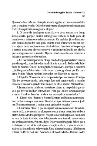 O Grande Evangelho de João – Volume VIII
                                                                       373

Querendo fazer-Me um obséquio, manda alguém ao castelo dos essênios
com o seguinte recado: O Senhor está em teu albergue com Seus amigos!
É só. Eles aqui virão com grande alegria.”
      4. O dono da tavolagem assim faz e o servo encontra o burgo
ainda aberto, porque muitos estrangeiros vinham de toda parte do
mundo com enfermos e crianças mortas. Os essênios já se desespera-
vam com os rogos dos pais, pois, quanto mais afirmavam não ser pos-
sível ajudar dessa vez, tanto mais eles insistiam. Esse é o motivo por que
o castelo ainda está aberto e o servo é incontinenti levado aos chefes,
que se alegram com o recado. Alguns forasteiros estavam presentes e
indagam quem era o dito senhor.
      5. Os essênios respondem: “Hoje não há tempo para relatar-vos esse
grande segredo; amanhã todos se admirarão acerca do Poder e da Sabe-
doria do Senhor, Único!” Em seguida, vêm ao Meu albergue e é enorme
o júbilo quando Me avistam. Não sabem como agradecer por Eu cum-
prir a Minha Palavra e pedem que todos nós fôssemos ao castelo.
      6. Digo Eu: “Fico onde estou e é preferível permanecerdes Comigo.
Não irei ao vosso castelo, pois, o que fizer será perante todo o mundo;
todos devem ouvir o grande Testemunho de Deus, através Minha Boca.”
      7. Imensamente satisfeitos, os essênios dizem ao hospedeiro que sir-
va o que tiver de melhor. Intervenho: “Para quê? Já nos fartamos de pão
e vinho. É melhor fazerdes caridade aos estrangeiros necessitados.”
      8 . Dizem eles: “Senhor e Mestre! Sempre acolhemos os necessita-
dos, inclusive os que aqui vêm. Tu nem sempre estás conosco e é justo
nós Te demonstrarmos o maior amor, amizade e respeito.”
      9. Concordo: “Fazei o que vos agrade em vosso coração!” Imediata-
mente se faz movimento no albergue e nossas mesas se enchem de bons
pratos. Sirvo-Me de algum peixe, enquanto Meus discípulos e essênios se
servem de tudo. O vinho não é desprezado, mas tomado com cautela,
por ser bastante forte. Por isto, digo: “Não vos embriagueis! Sabeis que a
embriaguez é um vício; enfraquece coração e alma, e gera na carne o
espírito da impudicícia e da volúpia. Uma alma embriagada dificilmente
entrará no Reino do Céu.” Sentindo o efeito de Minhas Palavras, todos
 