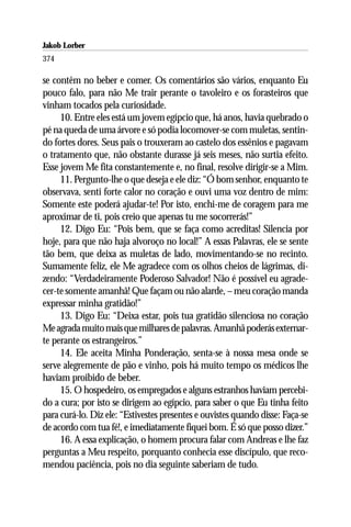 Jakob Lorber
374

se contêm no beber e comer. Os comentários são vários, enquanto Eu
pouco falo, para não Me trair perante o tavoleiro e os forasteiros que
vinham tocados pela curiosidade.
     10. Entre eles está um jovem egípcio que, há anos, havia quebrado o
pé na queda de uma árvore e só podia locomover-se com muletas, sentin-
do fortes dores. Seus pais o trouxeram ao castelo dos essênios e pagavam
o tratamento que, não obstante durasse já seis meses, não surtia efeito.
Esse jovem Me fita constantemente e, no final, resolve dirigir-se a Mim.
     11. Pergunto-lhe o que deseja e ele diz: “Ó bom senhor, enquanto te
observava, senti forte calor no coração e ouvi uma voz dentro de mim:
Somente este poderá ajudar-te! Por isto, enchi-me de coragem para me
aproximar de ti, pois creio que apenas tu me socorrerás!”
     12. Digo Eu: “Pois bem, que se faça como acreditas! Silencia por
hoje, para que não haja alvoroço no local!” A essas Palavras, ele se sente
tão bem, que deixa as muletas de lado, movimentando-se no recinto.
Sumamente feliz, ele Me agradece com os olhos cheios de lágrimas, di-
zendo: “Verdadeiramente Poderoso Salvador! Não é possível eu agrade-
cer-te somente amanhã! Que façam ou não alarde, – meu coração manda
expressar minha gratidão!”
     13. Digo Eu: “Deixa estar, pois tua gratidão silenciosa no coração
Me agrada muito mais que milhares de palavras. Amanhã poderás externar-
te perante os estrangeiros.”
     14. Ele aceita Minha Ponderação, senta-se à nossa mesa onde se
serve alegremente de pão e vinho, pois há muito tempo os médicos lhe
haviam proibido de beber.
     15. O hospedeiro, os empregados e alguns estranhos haviam percebi-
do a cura; por isto se dirigem ao egípcio, para saber o que Eu tinha feito
para curá-lo. Diz ele: “Estivestes presentes e ouvistes quando disse: Faça-se
de acordo com tua fé!, e imediatamente fiquei bom. É só que posso dizer.”
     16. A essa explicação, o homem procura falar com Andreas e lhe faz
perguntas a Meu respeito, porquanto conhecia esse discípulo, que reco-
mendou paciência, pois no dia seguinte saberiam de tudo.
 
