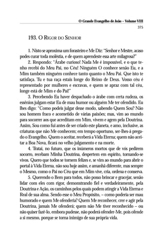 O Grande Evangelho de João – Volume VIII
                                                                       375

    193. O RIGOR DO SENHOR

      1. Nisto se aproxima um forasteiro e Me Diz: “Senhor e Mestre, acaso
podes curar toda moléstia, e de quem aprendeste essa arte milagrosa?”
      2. Respondo: “Árabe curioso! Nada Me é impossível, e o que te-
nho recebi do Meu Pai, no Céu! Ninguém O conhece senão Eu, e a
Mim também ninguém conhece tanto quanto o Meu Pai. Que isto te
satisfaça. Tu e tua raça estais longe do Reino de Deus. Vosso céu é
representado por mulheres e escravas, e quem se apraz com tal céu,
longe está de Mim e do Pai!”
      3. Percebendo Eu haver despachado o árabe com certa rudeza, os
essênios julgam estar Eu de mau humor ou alguém Me ter ofendido. Eu
lhes digo: “Como podeis julgar desse modo, sabendo Quem Sou? Não
sou homem fraco e acometido de várias paixões; mas, vim ao mundo
para socorrer aos que acreditam em Mim, vivem e agem pela Doutrina.
Assim, Sou como fui antes de ser criado este planeta, e amo, inclusive, as
criaturas que não Me conhecem; em tempo oportuno, ser-lhes-á prega-
do o Evangelho. Quem o aceitar, receberá a Vida Eterna; quem não acei-
tar a Boa Nova, ficará no velho julgamento e na morte.
      4. Tratai, no futuro, que os inúmeros mortos que de vós pedirem
socorro, recebam Minha Doutrina, despertem em espírito, tornando-se
vivos. Quero que todos se tornem felizes e, se vim ao mundo para abrir o
portal à Vida Eterna, não sou hoje assim, e amanhã diferente, mas sempre
o Mesmo, como o Pai no Céu que em Mim vive, cria, ordena e conserva.
      5. Querendo o Bem para todos, não posso brincar e gracejar, senão
lidar com eles com rigor, demonstrando fiel e verdadeiramente, pela
Doutrina e Ação, os caminhos pelos quais podem atingir a Vida Eterna e
Real de sua alma. Sendo esse o Meu Propósito, – como poderia ser mau
humorado e quem Me ofenderia? Quem Me reconhecer, crer e agir pela
Doutrina, jamais Me ofenderá; quem não Me tiver reconhecido – ou
não quiser fazê-lo, embora pudesse, não poderá ofender-Me, pois ofende
a si mesmo, porque se torna inimigo de sua própria vida.
 