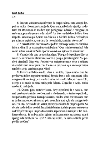 Jakob Lorber
376

     6. Procuro somente aos enfermos de corpo e alma, para socorrê-los,
pois os sadios não necessitam ajuda. Que amor, sabedoria e justiça pode-
riam ser atribuídos ao médico que perseguisse, odiasse e castigasse os
enfermos, por não gozarem de saúde?! Por isto, mudai de opinião a Meu
respeito, sabendo que Quem ora vos fala é Médico Justo e Verdadeiro
para alma e espírito, e, em caso de necessidade, também do corpo.”
     7. A essas Palavras os essênios Me pedem perdão pelo critério humano
feito a Mim. E os estrangeiras confabulam: “Que médico estranho! Fala
como se fora um deus! Seria oportuno ouvi-lo e agir como aconselha!”
     8. Virando-Me para os essênios, digo: “Por que Me pedis perdão, se
acabo de demonstrar claramente como e porque jamais alguém Me po-
derá ofender?! Digo-vos: Perdoai-vos reciprocamente erros e tolices;
despertai vosso amor para com Deus e o próximo, que vossos pecados
também serão perdoados por Mim!
     9. Haveria utilidade em Eu dizer a um tolo, cego e mudo, que lhe
perdoava a tolice, cegueira e mudez? Jamais! Pois o tolo continuará tolo;
o cego continuará cego, e o mudo continuará mudo. Mas, se curo o tolo,
o cego e o mudo de seus males pela Palavra, Conselho e Ação, todos
receberão real ajuda.
     10. Quem, pois, cometer tolice, deve reconhecê-la e evitá-la, que
será perdoado também no Céu; assim não fazendo, entretanto pedindo,
vez por outra, perdão a Deus pelos erros, não lhe serão relevados até que
se tenha perdoado a si mesmo pela completa abstração das antigas toli-
ces. Por isto, deve cada um varrer primeiro a soleira da própria porta. Só
depois poderá dizer ao vizinho: afastei de mim toda impureza e estou em
ordem; permite que limpe a tua soleira, reparando o mal que te fiz, con-
forme desejas. Se ambos assim agirem amistosamente, sua arenga estará
apaziguada também no Céu! A não ser assim, de nada adianta pedir
perdão ao Céu!”
 