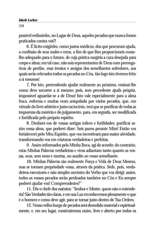 Jakob Lorber
378

possível redimirdes, no Lugar de Deus, aqueles pecados que nunca foram
praticados contra vós?!
      6. É lícito exigirdes, como justos médicos, dos que procuram ajuda,
a confissão de seus males e erros, a fim de que lhes proporcioneis conse-
lho adequado para o futuro, de cuja prática surgiria a cura desejada para
corpo e alma; em tal caso, não sois representantes de Deus com prerroga-
tivas de perdão, mas irmãos e amigos dos semelhantes sofredores, aos
quais serão relevados todos os pecados no Céu, tão logo isto tiverem feito
a si mesmos!
      7. Por isto, pretendendo ajudar realmente ao próximo, ensinai-lhe
como deve socorrer a si mesmo; pois, sem precedente ajuda própria,
impossível aguardar-se a de Deus! Isto vale especialmente para a alma
fraca, enferma e muitas vezes aniquilada por vários pecados, que, em
virtude do livre arbítrio e justo raciocínio, terá que se purificar de todas as
impurezas da matéria e do julgamento, para, em seguida, ser modificada
e fortificada pelo próprio espírito.
      8. Desfazei-vos de vossas antigas tolices e futilidades; purificai as-
sim vossa alma, que poderei dizer: Sois puros perante Mim! Então vos
fortalecerei pelo Meu Espírito, que vos incentivará para maior atividade,
transformando-vos em criaturas verdadeiras e perfeitas.
      9. Assim informados pela Minha Boca, agi de acordo; do contrário,
estas Minhas Palavras verdadeiras e vivas adiantam tanto quanto as vos-
sas, ocas, sem nexo e mortas, no auxílio ao vosso semelhante.
      10. Minhas Palavras são realmente Força e Vida de Deus Mesmo,
mas se tornam propriedade vossa, através da prática. Sêde, pois, verda-
deiros executores e não simples ouvintes do Verbo que vos dirigi; assim,
todos os vossos pecados serão perdoados também no Céu e Eu sempre
poderei ajudar-vos! Compreendestes?”
      11. Diz o chefe dos essênios: “Senhor e Mestre, quem não o entende-
ria? São Verdades tão claras, e em sua Luz reconhecemos plenamente o que
é o homem e como deve agir, para se tornar justo dentro de Tua Ordem.
      12. Nosso velho burgo de pecados será demolido material e espiritual-
mente, e, em seu lugar, construiremos outro, livre e aberto por todos os
 