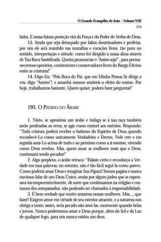 O Grande Evangelho de João – Volume VIII
                                                                      379

lados. E nossa futura proteção virá da Força e do Poder do Verbo de Deus.
     13. Ainda que seja deturpado por falsos doutrinadores e profetas,
por nós ele será mantido nas muralhas e corações livres, tão puro no
sentido, interpretação e atitude, como foi dirigido à nossa alma através
de Tua Boca Santificada. Queira pronunciar o “Assim seja!”, para perma-
necermos operários, construtores e conservadores livres do Burgo Divino
entre as criaturas!”
     14. Digo Eu: “Pela Boca do Pai, que em Minha Pessoa Se dirige a
vós, digo “Amém”!, e amanhã mesmo sentireis o efeito do ensino. Por
hoje, trabalhamos bastante. Quem quiser, poderá fazer perguntas!”



    195. O PEDIDO DO ÁRABE

     1. Nisto, se aproxima um árabe e indaga se à sua raça também
serão perdoados os erros, se agir como ensinei aos essênios. Respondo:
“Toda criatura poderá receber o batismo do Espírito de Deus quando
reconhecê-Lo como unicamente Verdadeiro e Eterno, Nele crer e em
seguida amá-Lo acima de tudo e ao próximo como a si mesmo, vivendo
como Deus revelou. Mas, quem amar as mulheres mais que a Deus,
continuará sendo pecador!”
     2. Algo perplexo, o árabe retruca: “Falaste certo e reconheço a Ver-
dade em tuas palavras; no entanto, não é tão fácil segui-la como parece.
Como poderia amar Deus e imaginar Sua Figura? Somos pagãos e nunca
ouvimos falar de um Deus Único, senão por algum judeu que se expres-
sava incompreensivelmente, de sorte que continuamos na religião e cos-
tumes dos antepassados, não podendo ser chamados à responsabilidade.
     3. É bem verdade que muito amamos nossas mulheres. Mas..., que
fazer? Exigem amor em virtude de seu exterior atraente, e a natureza nos
obriga a tanto; assim, seria pecado não amá-las, mormente quando belas
e jovens. Nunca poderíamos amar a Deus porque, além do Sol e da Luz
de qualquer fogo, para nós nunca existiu um deus.
 