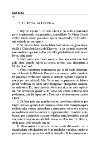 Jakob Lorber
38

     14. O DESTINO DA DOUTRINA

     1. Digo em seguida: “Tens razão, e bem sei que assim será na maior
parte, entretanto não tem importância na totalidade. Na Minha Criação
existem muitas escolas para almas. Quem não aprender em Jerusalém,
será ensinado em outra parte!
     2. Sei que após Mim, muitos falsos doutrinadores surgirão, dizen-
do: Eis o Christo! ou: Lá está ele! Digo-vos, – e vós transmiti-o ao próxi-
mo e aos filhos, que não se deve crer neles; pois facilmente serão desco-
bertos pelas ações!
     3. Viste ontem em Emaús como se deve apresentar um discí-
pulo Meu, quando expedi os setenta adeptos para divulgarem a
Minha Doutrina!
     4. Onde encontrares doutrinadores que de tal modo dissemina-
rem a Chegada do Reino de Deus entre os homens, podes considerá-
los genuínos e verdadeiros; quando se pretende negociar e angariar te-
souros por intermédio do Meu Verbo, seus propagadores são falsos e
jamais escolhidos por Mim! Meus discípulos e divulgadores verdadei-
ros serão como Eu, materialmente pobres, mas ricos em dons espiritu-
ais! Não necessitam apossar-se do Verbo pelo estudo fastidioso dum
predecessor, pois Eu depositarei a Doutrina e Vontade em seu coração
e boca.
     5. Os falsos terão que assimilar ensinos, provérbios e aforismos por
longos estudos e, quando tudo tiverem decorado, serão consagrados para
neófitos pelos mestres ostentadores e presunçosos, como ora acontece
com os fariseus, escribas e anciãos; os pagãos sustentam cerimônias seme-
lhantes, pois o sacerdócio cria uma verdadeira casta, hereditária, na qual
um homem do povo só é admitido caso o sacerdote não tiver filhos e,
ainda assim, se for educado para tal.
     6. Demonstrei claramente como deveis diferenciar entre
doutrinadores e divulgadores por Mim escolhidos e os falsos, e todos se
poderão precaver; quem lhes dedicar amizade e fé homenageando e
 