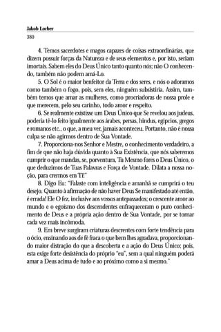 Jakob Lorber
380

     4. Temos sacerdotes e magos capazes de coisas extraordinárias, que
dizem possuir forças da Natureza e de seus elementos e, por isto, seriam
imortais. Sabem eles do Deus Único tanto quanto nós; não O conhecen-
do, também não podem amá-Lo.
     5. O Sol é o maior benfeitor da Terra e dos seres, e nós o adoramos
como também o fogo, pois, sem eles, ninguém subsistiria. Assim, tam-
bém temos que amar as mulheres, como procriadoras de nossa prole e
que merecem, pelo seu carinho, todo amor e respeito.
     6. Se realmente existisse um Deus Único que Se revelou aos judeus,
poderia tê-lo feito igualmente aos árabes, persas, hindus, egípcios, gregos
e romanos etc., o que, a meu ver, jamais aconteceu. Portanto, não é nossa
culpa se não agirmos dentro de Sua Vontade.
     7. Proporciona-nos Senhor e Mestre, o conhecimento verdadeiro, a
fim de que não haja dúvida quanto à Sua Existência, que nós saberemos
cumprir o que mandas, se, porventura, Tu Mesmo fores o Deus Único, o
que deduzimos de Tuas Palavras e Força de Vontade. Dilata a nossa no-
ção, para crermos em Ti!”
     8. Digo Eu: “Falaste com inteligência e amanhã se cumprirá o teu
desejo. Quanto à afirmação de não haver Deus Se manifestado até então,
é errada! Ele O fez, inclusive aos vossos antepassados; o crescente amor ao
mundo e o egoísmo dos descendentes enfraqueceram o puro conheci-
mento de Deus e a própria ação dentro de Sua Vontade, por se tornar
cada vez mais incômoda.
     9. Em breve surgiram criaturas descrentes com forte tendência para
o ócio, ensinando aos de fé fraca o que bem lhes agradava, proporcionan-
do maior distração do que a descoberta e a ação do Deus Único; pois,
esta exige forte desistência do próprio “eu”, sem a qual ninguém poderá
amar a Deus acima de tudo e ao próximo como a si mesmo.”
 