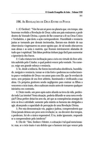 O Grande Evangelho de João – Volume VIII
                                                                       381

    196. AS REVELAÇÕES DE DEUS ENTRE OS POVOS

      1. (O Senhor): “Não há um só povo no planeta que, em tempo, não
houvesse recebido a Revelação de Deus; cabia aos pais ensinarem a prole
dentro da Vontade Divina, a ponto de lhe conservar a fé no Deus Único
e Verdadeiro, e ipso facto, a ação correspondente. Humildade e renúncia
justas se tornando por demais incômodas, fizeram-nos desistir de sua
observância e ingressarem no amor egoísta que, de tal modo obscureceu
suas almas e as uniu à matéria, que ficaram inteiramente afastadas de
tudo que é espiritual. Tais falsos profetas tinham jogo fácil para aumentar
a ignorância dos fracos.
      2. Cada criatura tem inclinação para o ócio em virtude do livre arbí-
trio auferido pelo Criador, o qual poderá vencer pela vontade. No come-
ço, exige um grande esforço e renúncia.
      3. Se, desde a infância, lhe forem incentivados obediência, humilda-
de, meiguice e renúncia, tornar-se-á tão forte e poderosa no conhecimen-
to puro e verdadeiro de Deus e no amor para com Ele, que Se revelará de
novo, sem prejuízo de seu livre arbítrio, iluminando e vivificando a sua
alma. Os próprios genitores sendo negligentes para ensinar os filhos a
vencerem o ócio inato, eles o sufocam muito antes de tomarem qualquer
iniciativa em contrário.
      4. Deste modo, um povo após outro afunda na treva da vida, perden-
do toda Luz interior! Nesta situação, poderia difundir-se uma nova revela-
ção?! Deus prefere deixá-los sem ela, até que as conseqüências amargas do
ócio os leva à atividade; somente pela miséria os homens são obrigados a
agir, alcançando a capacidade de percepção de uma Revelação Divina.
      5. Por esta demonstração vós, pagãos e judeus, compreendereis que
Deus jamais deixou um povo sem revelação; se, no decorrer dos tempos,
a perderam, foi ele o único responsável. E tu, árabe ignorante, responde
se o compreendeste pelo intelecto!”
      6. Diz ele: “Sim, Senhor e Mestre, e a situação é tal qual mencionas-
te; mas, se o ócio inato é um defeito que o homem terá que vencer pela
 