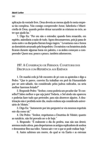 Jakob Lorber
382

aplicação da vontade livre, Deus deveria ao menos ajudá-lo nesta empre-
sa tão complexa. Não consigo compreender Amor, Sabedoria e Miseri-
córdia de Deus, quando prefere deixar sucumbir as criaturas no ócio, ao
ter que ajudá-las.”
     7. Digo Eu: “Por ora não o entendes; quando fores renascido, em
espírito, assimilarás a razão de tudo. Agora descansaremos, pois já passa de
meia-noite e os discípulos fizeram longa viagem.” Levantamo-nos e fomos
ao dormitório arrumado pelo hospedeiro. Os essênios e os forasteiros ainda
ficaram durante algumas horas em palestra, e os árabes começam a com-
preender Quem sou; pouco a pouco, também adormecem.



      197. A CONSERVAÇÃO DE FERIADOS. CONJETURAS DOS
      DISCÍPULOS COM REFERÊNCIA AOS ESSÊNIOS

     1. De manhã cedo já Me encontro de pé com os apóstolos e digo a
Pedro: “Que te parece, convém Eu trabalhar em prol da Humanidade
por ser ante-sábado, tão considerado pelos judeus radicados, ou seria
melhor fazermos feriado?”
     2. Responde Pedro: “Senhor, como poderia um pecador dar-Te con-
selho?! Sabes melhor o que seja justo! Todavia, o Sol ainda não apareceu
e poderias fazer tudo que pretender, para não aborrecer alguém. A dou-
trinação não é proibida neste dia, muito embora seja considerado aniver-
sário de Moisés.”
     3. Digo Eu: “Justamente por isto perguntei se vós mesmos respeitais
este dia como tal.”
     4. Diz Pedro: “Senhor, respeitamos a Doutrina de Moisés; quanto
ao natalício, não foi provado ser o de hoje.”
     5. Respondo: “É realmente o dia do profeta, mas não nos deterá;
seremos muito ativos, para despertarmos os antigos explicadores de sonhos
e demonstrar-lhes sua tolice. Vamos sair e ver o que se pode realizar hoje.”
     6. Assim subimos um morro, do qual se via Esséia e as extensas
 