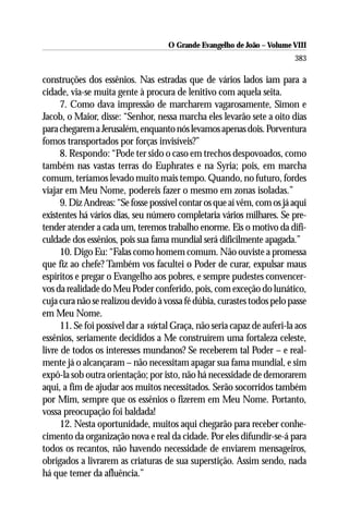 O Grande Evangelho de João – Volume VIII
                                                                           383

construções dos essênios. Nas estradas que de vários lados iam para a
cidade, via-se muita gente à procura de lenitivo com aquela seita.
      7. Como dava impressão de marcharem vagarosamente, Simon e
Jacob, o Maior, disse: “Senhor, nessa marcha eles levarão sete a oito dias
para chegarem a Jerusalém, enquanto nós levamos apenas dois. Porventura
fomos transportados por forças invisíveis?”
      8. Respondo: “Pode ter sido o caso em trechos despovoados, como
também nas vastas terras do Euphrates e na Syria; pois, em marcha
comum, teríamos levado muito mais tempo. Quando, no futuro, fordes
viajar em Meu Nome, podereis fazer o mesmo em zonas isoladas.”
      9. Diz Andreas: “Se fosse possível contar os que aí vêm, com os já aqui
existentes há vários dias, seu número completaria vários milhares. Se pre-
tender atender a cada um, teremos trabalho enorme. Eis o motivo da difi-
culdade dos essênios, pois sua fama mundial será dificilmente apagada.”
      10. Digo Eu: “Falas como homem comum. Não ouviste a promessa
que fiz ao chefe? Também vos facultei o Poder de curar, expulsar maus
espíritos e pregar o Evangelho aos pobres, e sempre pudestes convencer-
vos da realidade do Meu Poder conferido, pois, com exceção do lunático,
cuja cura não se realizou devido à vossa fé dúbia, curastes todos pelo passe
em Meu Nome.
      11. Se foi possível dar a vós tal Graça, não seria capaz de auferi-la aos
essênios, seriamente decididos a Me construírem uma fortaleza celeste,
livre de todos os interesses mundanos? Se receberem tal Poder – e real-
mente já o alcançaram – não necessitam apagar sua fama mundial, e sim
expô-la sob outra orientação; por isto, não há necessidade de demorarem
aqui, a fim de ajudar aos muitos necessitados. Serão socorridos também
por Mim, sempre que os essênios o fizerem em Meu Nome. Portanto,
vossa preocupação foi baldada!
      12. Nesta oportunidade, muitos aqui chegarão para receber conhe-
cimento da organização nova e real da cidade. Por eles difundir-se-á para
todos os recantos, não havendo necessidade de enviarem mensageiros,
obrigados a livrarem as criaturas de sua superstição. Assim sendo, nada
há que temer da afluência.”
 