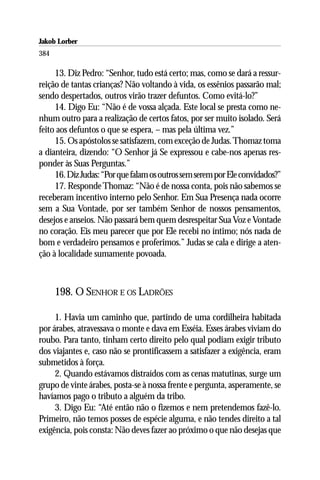 Jakob Lorber
384

     13. Diz Pedro: “Senhor, tudo está certo; mas, como se dará a ressur-
reição de tantas crianças? Não voltando à vida, os essênios passarão mal;
sendo despertados, outros virão trazer defuntos. Como evitá-lo?”
     14. Digo Eu: “Não é de vossa alçada. Este local se presta como ne-
nhum outro para a realização de certos fatos, por ser muito isolado. Será
feito aos defuntos o que se espera, – mas pela última vez.”
     15. Os apóstolos se satisfazem, com exceção de Judas. Thomaz toma
a dianteira, dizendo: “O Senhor já Se expressou e cabe-nos apenas res-
ponder às Suas Perguntas.”
     16. Diz Judas: “Por que falam os outros sem serem por Ele convidados?”
     17. Responde Thomaz: “Não é de nossa conta, pois não sabemos se
receberam incentivo interno pelo Senhor. Em Sua Presença nada ocorre
sem a Sua Vontade, por ser também Senhor de nossos pensamentos,
desejos e anseios. Não passará bem quem desrespeitar Sua Voz e Vontade
no coração. Eis meu parecer que por Ele recebi no íntimo; nós nada de
bom e verdadeiro pensamos e proferimos.” Judas se cala e dirige a aten-
ção à localidade sumamente povoada.



      198. O SENHOR E OS LADRÕES

     1. Havia um caminho que, partindo de uma cordilheira habitada
por árabes, atravessava o monte e dava em Esséia. Esses árabes viviam do
roubo. Para tanto, tinham certo direito pelo qual podiam exigir tributo
dos viajantes e, caso não se prontificassem a satisfazer a exigência, eram
submetidos à força.
     2. Quando estávamos distraídos com as cenas matutinas, surge um
grupo de vinte árabes, posta-se à nossa frente e pergunta, asperamente, se
havíamos pago o tributo a alguém da tribo.
     3. Digo Eu: “Até então não o fizemos e nem pretendemos fazê-lo.
Primeiro, não temos posses de espécie alguma, e não tendes direito a tal
exigência, pois consta: Não deves fazer ao próximo o que não desejas que
 