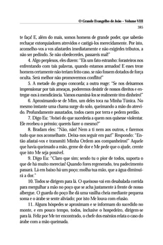 O Grande Evangelho de João – Volume VIII
                                                                       385

te faça! E, além do mais, somos homens de grande poder, que saberão
rechaçar extorquiadores atrevidos e castigá-los merecidamente. Por isto,
aconselho-vos a vos afastardes imediatamente e não exigirdes tributos, a
não ser pedindo. Se não obedecerdes, passareis mal!”
     4. Algo perplexos, eles dizem: “Eis um fato estranho: forasteiros nos
enfrentando com tais palavras, quando estamos armados! E esses treze
homens certamente não teriam feito caso, se não fossem dotados de força
oculta. Será melhor não promovermos conflito!”
     5. A metade do grupo concorda; a outra reage: “Se nos deixarmos
impressionar por tais ameaças, poderemos desistir de nossos direitos e en-
tregar-nos à mendicância. Vamos examiná-los se realmente têm dinheiro!”
     6. Aproximando-se de Mim, um deles toca na Minha Túnica. No
mesmo instante uma chama surge do solo, queimando a mão do atrevi-
do. Profundamente assustados, todos caem por terra e pedem perdão.
     7. Digo Eu: “Avisei do que sucederia a quem nos quisesse violentar.
Ele recebeu o prêmio; quereis fazer o mesmo?”
     8. Bradam eles: “Não, não! Nem a ti nem aos outros, e faremos
tudo que nos aconselhaste. Deixa-nos seguir em paz!” Respondo: “En-
tão afastai-vos e transmiti Minha Ordem aos companheiros!” Aquele
que havia queimado a mão, geme de dor e Me pede que o ajude, crente
que isto Me seja possível.
     9. Digo Eu: “Claro que sim; sendo tu o pior de todos, suporta o
que de há muito merecias! Quando fores regenerado, teu padecimento
passará. Lá em baixo há um poço; molha tua mão, que a água diminui-
rá a dor.”
     10. Todos se dirigem para lá. O queixoso vai em desabalada corrida
para mergulhar a mão no poço que se acha justamente à frente de nosso
albergue. O guarda do poço lhe dá uma vasilha cheia mediante pequena
soma e o árabe se sente aliviado; por isto Me louva com efusão.
     11. Alguns hóspedes se aproximam e se informam do sucedido no
monte, e em pouco tempo, todos, inclusive o hospedeiro, dirigem-se
para lá. Feliz por Me ter encontrado, o chefe dos essênios relata o caso do
árabe com a mão queimada.
 