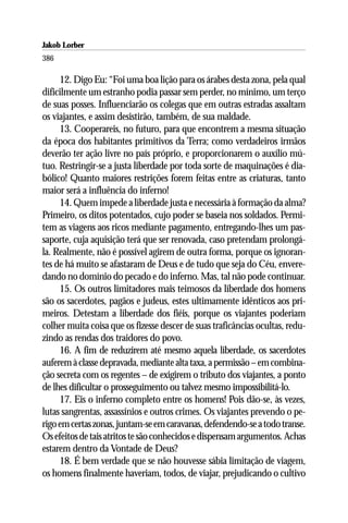 Jakob Lorber
386

     12. Digo Eu: “Foi uma boa lição para os árabes desta zona, pela qual
dificilmente um estranho podia passar sem perder, no mínimo, um terço
de suas posses. Influenciarão os colegas que em outras estradas assaltam
os viajantes, e assim desistirão, também, de sua maldade.
     13. Cooperareis, no futuro, para que encontrem a mesma situação
da época dos habitantes primitivos da Terra; como verdadeiros irmãos
deverão ter ação livre no país próprio, e proporcionarem o auxílio mú-
tuo. Restringir-se a justa liberdade por toda sorte de maquinações é dia-
bólico! Quanto maiores restrições forem feitas entre as criaturas, tanto
maior será a influência do inferno!
     14. Quem impede a liberdade justa e necessária à formação da alma?
Primeiro, os ditos potentados, cujo poder se baseia nos soldados. Permi-
tem as viagens aos ricos mediante pagamento, entregando-lhes um pas-
saporte, cuja aquisição terá que ser renovada, caso pretendam prolongá-
la. Realmente, não é possível agirem de outra forma, porque os ignoran-
tes de há muito se afastaram de Deus e de tudo que seja do Céu, envere-
dando no domínio do pecado e do inferno. Mas, tal não pode continuar.
     15. Os outros limitadores mais teimosos da liberdade dos homens
são os sacerdotes, pagãos e judeus, estes ultimamente idênticos aos pri-
meiros. Detestam a liberdade dos fiéis, porque os viajantes poderiam
colher muita coisa que os fizesse descer de suas traficâncias ocultas, redu-
zindo as rendas dos traidores do povo.
     16. A fim de reduzirem até mesmo aquela liberdade, os sacerdotes
auferem à classe depravada, mediante alta taxa, a permissão – em combina-
ção secreta com os regentes – de exigirem o tributo dos viajantes, a ponto
de lhes dificultar o prosseguimento ou talvez mesmo impossibilitá-lo.
     17. Eis o inferno completo entre os homens! Pois dão-se, às vezes,
lutas sangrentas, assassínios e outros crimes. Os viajantes prevendo o pe-
rigo em certas zonas, juntam-se em caravanas, defendendo-se a todo transe.
Os efeitos de tais atritos te são conhecidos e dispensam argumentos. Achas
estarem dentro da Vontade de Deus?
     18. É bem verdade que se não houvesse sábia limitação de viagem,
os homens finalmente haveriam, todos, de viajar, prejudicando o cultivo
 