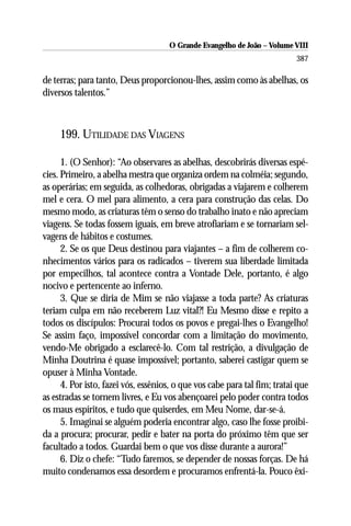 O Grande Evangelho de João – Volume VIII
                                                                           387

de terras; para tanto, Deus proporcionou-lhes, assim como às abelhas, os
diversos talentos.”



     199. UTILIDADE DAS VIAGENS

      1. (O Senhor): “Ao observares as abelhas, descobrirás diversas espé-
cies. Primeiro, a abelha mestra que organiza ordem na colméia; segundo,
as operárias; em seguida, as colhedoras, obrigadas a viajarem e colherem
mel e cera. O mel para alimento, a cera para construção das celas. Do
mesmo modo, as criaturas têm o senso do trabalho inato e não apreciam
viagens. Se todas fossem iguais, em breve atrofiariam e se tornariam sel-
vagens de hábitos e costumes.
      2. Se os que Deus destinou para viajantes – a fim de colherem co-
nhecimentos vários para os radicados – tiverem sua liberdade limitada
por empecilhos, tal acontece contra a Vontade Dele, portanto, é algo
nocivo e pertencente ao inferno.
      3. Que se diria de Mim se não viajasse a toda parte? As criaturas
teriam culpa em não receberem Luz vital?! Eu Mesmo disse e repito a
todos os discípulos: Procurai todos os povos e pregai-lhes o Evangelho!
Se assim faço, impossível concordar com a limitação do movimento,
vendo-Me obrigado a esclarecê-lo. Com tal restrição, a divulgação de
Minha Doutrina é quase impossível; portanto, saberei castigar quem se
opuser à Minha Vontade.
      4. Por isto, fazei vós, essênios, o que vos cabe para tal fim; tratai que
as estradas se tornem livres, e Eu vos abençoarei pelo poder contra todos
os maus espíritos, e tudo que quiserdes, em Meu Nome, dar-se-á.
      5. Imaginai se alguém poderia encontrar algo, caso lhe fosse proibi-
da a procura; procurar, pedir e bater na porta do próximo têm que ser
facultado a todos. Guardai bem o que vos disse durante a aurora!”
      6. Diz o chefe: “Tudo faremos, se depender de nossas forças. De há
muito condenamos essa desordem e procuramos enfrentá-la. Pouco êxi-
 