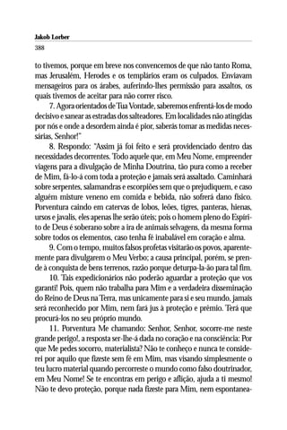 Jakob Lorber
388

to tivemos, porque em breve nos convencemos de que não tanto Roma,
mas Jerusalém, Herodes e os templários eram os culpados. Enviavam
mensageiros para os árabes, auferindo-lhes permissão para assaltos, os
quais tivemos de aceitar para não correr risco.
      7. Agora orientados de Tua Vontade, saberemos enfrentá-los de modo
decisivo e sanear as estradas dos salteadores. Em localidades não atingidas
por nós e onde a desordem ainda é pior, saberás tomar as medidas neces-
sárias, Senhor!”
      8. Respondo: “Assim já foi feito e será providenciado dentro das
necessidades decorrentes. Todo aquele que, em Meu Nome, empreender
viagens para a divulgação de Minha Doutrina, tão pura como a receber
de Mim, fá-lo-á com toda a proteção e jamais será assaltado. Caminhará
sobre serpentes, salamandras e escorpiões sem que o prejudiquem, e caso
alguém misture veneno em comida e bebida, não sofrerá dano físico.
Porventura caindo em catervas de lobos, leões, tigres, panteras, hienas,
ursos e javalis, eles apenas lhe serão úteis; pois o homem pleno do Espíri-
to de Deus é soberano sobre a ira de animais selvagens, da mesma forma
sobre todos os elementos, caso tenha fé inabalável em coração e alma.
      9. Com o tempo, muitos falsos profetas visitarão os povos, aparente-
mente para divulgarem o Meu Verbo; a causa principal, porém, se pren-
de à conquista de bens terrenos, razão porque deturpa-la-ão para tal fim.
      10. Tais expedicionários não poderão aguardar a proteção que vos
garanti! Pois, quem não trabalha para Mim e a verdadeira disseminação
do Reino de Deus na Terra, mas unicamente para si e seu mundo, jamais
será reconhecido por Mim, nem fará jus à proteção e prêmio. Terá que
procurá-los no seu próprio mundo.
      11. Porventura Me chamando: Senhor, Senhor, socorre-me neste
grande perigo!, a resposta ser-lhe-á dada no coração e na consciência: Por
que Me pedes socorro, materialista? Não te conheço e nunca te conside-
rei por aquilo que fizeste sem fé em Mim, mas visando simplesmente o
teu lucro material quando percorreste o mundo como falso doutrinador,
em Meu Nome! Se te encontras em perigo e aflição, ajuda a ti mesmo!
Não te devo proteção, porque nada fizeste para Mim, nem espontanea-
 