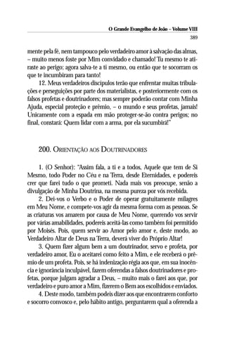 O Grande Evangelho de João – Volume VIII
                                                                       389

mente pela fé, nem tampouco pelo verdadeiro amor à salvação das almas,
– muito menos foste por Mim convidado e chamado! Tu mesmo te ati-
raste ao perigo; agora salva-te a ti mesmo, ou então que te socorram os
que te incumbiram para tanto!
     12. Meus verdadeiros discípulos terão que enfrentar muitas tribula-
ções e perseguições por parte dos materialistas, e posteriormente com os
falsos profetas e doutrinadores; mas sempre poderão contar com Minha
Ajuda, especial proteção e prêmio, – o mundo e seus profetas, jamais!
Unicamente com a espada em mão proteger-se-ão contra perigos; no
final, constará: Quem lidar com a arma, por ela sucumbirá!”



    200. ORIENTAÇÃO AOS DOUTRINADORES

      1. (O Senhor): “Assim fala, a ti e a todos, Aquele que tem de Si
Mesmo, todo Poder no Céu e na Terra, desde Eternidades, e podereis
crer que farei tudo o que prometi. Nada mais vos preocupe, senão a
divulgação de Minha Doutrina, na mesma pureza por vós recebida.
      2. Dei-vos o Verbo e o Poder de operar gratuitamente milagres
em Meu Nome, e compete-vos agir da mesma forma com as pessoas. Se
as criaturas vos amarem por causa de Meu Nome, querendo vos servir
por várias amabilidades, podereis aceitá-las como também foi permitido
por Moisés. Pois, quem servir ao Amor pelo amor e, deste modo, ao
Verdadeiro Altar de Deus na Terra, deverá viver do Próprio Altar!
      3. Quem fizer algum bem a um doutrinador, servo e profeta, por
verdadeiro amor, Eu o aceitarei como feito a Mim, e ele receberá o prê-
mio de um profeta. Pois, se há indenização régia aos que, em sua inocên-
cia e ignorância inculpável, fazem oferendas a falsos doutrinadores e pro-
fetas, porque julgam agradar a Deus, – muito mais o farei aos que, por
verdadeiro e puro amor a Mim, fizerem o Bem aos escolhidos e enviados.
      4. Deste modo, também podeis dizer aos que encontrarem conforto
e socorro convosco e, pelo hábito antigo, perguntarem qual a oferenda a
 