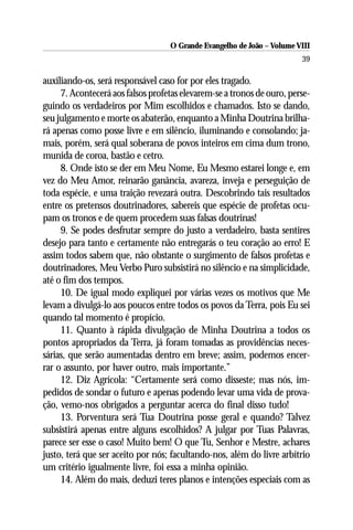 O Grande Evangelho de João – Volume VIII
                                                                        39

auxiliando-os, será responsável caso for por eles tragado.
     7. Acontecerá aos falsos profetas elevarem-se a tronos de ouro, perse-
guindo os verdadeiros por Mim escolhidos e chamados. Isto se dando,
seu julgamento e morte os abaterão, enquanto a Minha Doutrina brilha-
rá apenas como posse livre e em silêncio, iluminando e consolando; ja-
mais, porém, será qual soberana de povos inteiros em cima dum trono,
munida de coroa, bastão e cetro.
     8. Onde isto se der em Meu Nome, Eu Mesmo estarei longe e, em
vez do Meu Amor, reinarão ganância, avareza, inveja e perseguição de
toda espécie, e uma traição revezará outra. Descobrindo tais resultados
entre os pretensos doutrinadores, sabereis que espécie de profetas ocu-
pam os tronos e de quem procedem suas falsas doutrinas!
     9. Se podes desfrutar sempre do justo a verdadeiro, basta sentires
desejo para tanto e certamente não entregarás o teu coração ao erro! E
assim todos sabem que, não obstante o surgimento de falsos profetas e
doutrinadores, Meu Verbo Puro subsistirá no silêncio e na simplicidade,
até o fim dos tempos.
     10. De igual modo expliquei por várias vezes os motivos que Me
levam a divulgá-lo aos poucos entre todos os povos da Terra, pois Eu sei
quando tal momento é propício.
     11. Quanto à rápida divulgação de Minha Doutrina a todos os
pontos apropriados da Terra, já foram tomadas as providências neces-
sárias, que serão aumentadas dentro em breve; assim, podemos encer-
rar o assunto, por haver outro, mais importante.”
     12. Diz Agrícola: “Certamente será como disseste; mas nós, im-
pedidos de sondar o futuro e apenas podendo levar uma vida de prova-
ção, vemo-nos obrigados a perguntar acerca do final disso tudo!
     13. Porventura será Tua Doutrina posse geral e quando? Talvez
subsistirá apenas entre alguns escolhidos? A julgar por Tuas Palavras,
parece ser esse o caso! Muito bem! O que Tu, Senhor e Mestre, achares
justo, terá que ser aceito por nós; facultando-nos, além do livre arbítrio
um critério igualmente livre, foi essa a minha opinião.
     14. Além do mais, deduzi teres planos e intenções especiais com as
 