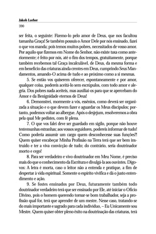 Jakob Lorber
390

ser feita, o seguinte: Fizemo-lo pelo amor de Deus, que nos facultou
tamanha Graça! Se também possuís o Amor Dele por nós ensinado, fazei
o que vos manda; pois temos muitos pobres, necessitados de vosso amor.
Por aquilo que fizemos em Nome do Senhor, não existe taxa como ante-
riormente; é feito por nós, até o fim dos tempos, gratuitamente, porque
também recebemos tal Graça incalculável, de Deus, da mesma forma e
em benefício das criaturas ainda crentes em Deus, cumprindo Seus Man-
damentos, amando-O acima de tudo e ao próximo como a si mesmas.
      5. Se então vos quiserem oferecer, espontaneamente e por amor,
qualquer coisa, podereis aceitá-lo sem escrúpulos, com todo amor e ale-
gria. Dos pobres nada aceiteis, mas auxiliai-os para que se apercebam do
Amor e da Benignidade eternos de Deus!
      6. Demonstrei, mormente a vós, essênios, como deverá ser organi-
zada a situação e o que devem fazer e aguardar os Meus discípulos; por-
tanto, podemos voltar ao albergue. Após o desjejum, resolveremos a obra
pela qual Me pedistes, com fé plena.
      7. O que vos falei deve ser guardado em sigilo, porque não houve
testemunhas estranhas; aos vossos seguidores, podereis informar de tudo!
Como poderia assumir um cargo quem desconhecesse suas funções?!
Quem quiser encabeçar Minha Profissão na Terra terá que ser bem ins-
truído e ter a viva convicção de tudo; do contrário, seria doutrinador
morto e cego!
      8. Para ser verdadeiro e vivo doutrinador em Meu Nome, é preciso
mais do que o conhecimento da Escritura e divulgá-la aos ouvintes. Digo-
vos: A letra é morta, caso o leitor não a entenda e pratique, a fim de
despertar à vida espiritual. Somente o espírito vivifica e dá o justo enten-
dimento e ação.
      9. Se fostes ensinados por Deus, futuramente também todo
doutrinador verdadeiro terá que ser ensinado por Ele, até iniciar o Ofício
Divino, pois o homem querendo tornar-se bom trabalhador, seja a pro-
fissão qual for, terá que aprender de um mestre. Nesse caso, tratando-se
do mais importante e sagrado para cada indivíduo, – Eu Unicamente sou
Mestre. Quem quiser obter pleno êxito na doutrinação das criaturas, terá
 