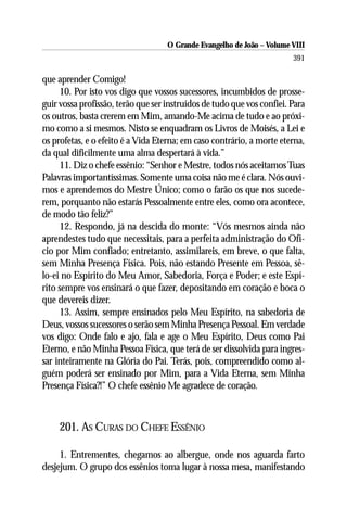 O Grande Evangelho de João – Volume VIII
                                                                        391

que aprender Comigo!
     10. Por isto vos digo que vossos sucessores, incumbidos de prosse-
guir vossa profissão, terão que ser instruídos de tudo que vos confiei. Para
os outros, basta crerem em Mim, amando-Me acima de tudo e ao próxi-
mo como a si mesmos. Nisto se enquadram os Livros de Moisés, a Lei e
os profetas, e o efeito é a Vida Eterna; em caso contrário, a morte eterna,
da qual dificilmente uma alma despertará à vida.”
     11. Diz o chefe essênio: “Senhor e Mestre, todos nós aceitamos Tuas
Palavras importantíssimas. Somente uma coisa não me é clara. Nós ouvi-
mos e aprendemos do Mestre Único; como o farão os que nos sucede-
rem, porquanto não estarás Pessoalmente entre eles, como ora acontece,
de modo tão feliz?”
     12. Respondo, já na descida do monte: “Vós mesmos ainda não
aprendestes tudo que necessitais, para a perfeita administração do Ofí-
cio por Mim confiado; entretanto, assimilareis, em breve, o que falta,
sem Minha Presença Física. Pois, não estando Presente em Pessoa, sê-
lo-ei no Espírito do Meu Amor, Sabedoria, Força e Poder; e este Espí-
rito sempre vos ensinará o que fazer, depositando em coração e boca o
que devereis dizer.
     13. Assim, sempre ensinados pelo Meu Espírito, na sabedoria de
Deus, vossos sucessores o serão sem Minha Presença Pessoal. Em verdade
vos digo: Onde falo e ajo, fala e age o Meu Espírito, Deus como Pai
Eterno, e não Minha Pessoa Física, que terá de ser dissolvida para ingres-
sar inteiramente na Glória do Pai. Terás, pois, compreendido como al-
guém poderá ser ensinado por Mim, para a Vida Eterna, sem Minha
Presença Física?!” O chefe essênio Me agradece de coração.



     201. AS CURAS DO CHEFE ESSÊNIO

     1. Entrementes, chegamos ao albergue, onde nos aguarda farto
desjejum. O grupo dos essênios toma lugar à nossa mesa, manifestando
 