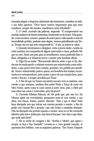 Jakob Lorber
392

tamanha alegria a despertar admiração dos forasteiros, sentados ao lado,
e um deles aparteia: “Deve haver motivo importante para que esses
curadores, sempre tão sisudos, manifestem tanta felicidade!”
     2. O chefe, ouvindo tais palavras, responde: “É compreensível aos
mortais andarem de feições tristonhas, lembrando-se da morte. Mas quan-
do, como acontece conosco, passam da morte para a vida usando a veste da
imortalidade perfeita, poderão estar alegres, mesmo palmilhando esta Ter-
ra. Tempo virá em que ireis compreendê-lo.” A isto, os outros se calam.
     3. Quando terminamos o desjejum, entra o jovem árabe, curado na
noite anterior, em companhia de alguns entrevados e coxos, pedindo-Me
que os cure. Eram um peso para os semelhantes, nunca podendo fazer o
Bem, obrigados a se deixarem servir e manter pela bondade alheia.
     4. Digo Eu ao árabe: “Recomendei silêncio sobre o que te fiz; obe-
deceste de modo geral e o relataste somente por misericórdia a esses sofre-
dores, o que prova teres bom coração, portanto, teu pedido será atendi-
do. Amor e misericórdia, justos e puros, em benefício dos irmãos, encon-
trarão eco correspondente; pois consta: a prece de um coração bom, puro
crente e devoto, é sempre atendida por Deus!
     5. A fim de que no futuro encontreis socorro com os essênios, caso
crerdes o que ensinam, também lhes auferi Poder e Força de curar em
Meu Nome, assim como te curei ontem à noite; deve, pois, o chefe pôr
suas mãos nos coxos e entrevados, para tal prova!”
     6. Ouvindo Minhas Palavras, ele Me pede que, por esta vez, Eu
Mesmo ajude aos necessitados, porquanto sente-se sem mérito, e sua
alma, sem forças. Insisto, porém, dizendo: “Faze o que te disse! Todo
bom discípulo terá que iniciar sua carreira perante o mestre, a fim de
poder este chamar-lhe a atenção, caso não tenha o resultado desejado.
Não há discípulo tão perfeito quanto o mestre; uma vez se lhe tornando
idêntico pelo zelo e dedicação, não haverá fracasso. Vai e faze o que disse,
que tudo sairá bem!”
     7. Ele se enche de coragem e diz: “Senhor e Mestre, que agora e
sempre se faça a Tua Vontade!” Levanta-se e, com grande emoção, se
aproxima dos infelizes, com as seguintes palavras: “Em Nome Daquele
 