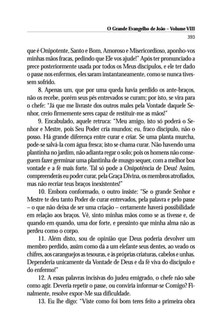 O Grande Evangelho de João – Volume VIII
                                                                           393

que é Onipotente, Santo e Bom, Amoroso e Misericordioso, aponho-vos
minhas mãos fracas, pedindo que Ele vos ajude!” Após ter pronunciado a
prece posteriormente usada por todos os Meus discípulos, e ele ter dado
o passe nos enfermos, eles saram instantaneamente, como se nunca tives-
sem sofrido.
     8. Apenas um, que por uma queda havia perdido os ante-braços,
não os recebe, porém seus pés entrevados se curam; por isto, se vira para
o chefe: “Já que me livraste dos outros males pela Vontade daquele Se-
nhor, creio firmemente seres capaz de restituir-me as mãos!”
     9. Encabulado, aquele retruca: “Meu amigo, isto só poderá o Se-
nhor e Mestre, pois Seu Poder cria mundos; eu, fraco discípulo, não o
posso. Há grande diferença entre curar e criar. Se uma planta murcha,
pode-se salvá-la com água fresca; isto se chama curar. Não havendo uma
plantinha no jardim, não adianta regar o solo; pois os homens não conse-
guem fazer germinar uma plantinha de musgo sequer, com a melhor boa
vontade e a fé mais forte. Tal só pode a Onipotência de Deus! Assim,
compreenderás eu poder curar, pela Graça Divina, os membros atrofiados,
mas não recriar teus braços inexistentes!”
     10. Embora conformado, o outro insiste: “Se o grande Senhor e
Mestre te deu tanto Poder de curar entrevados, pela palavra e pelo passe
– o que não deixa de ser uma criação – certamente haverá possibilidade
em relação aos braços. Vê, sinto minhas mãos como se as tivesse e, de
quando em quando, uma dor forte, e pressinto que minha alma não as
perdeu como o corpo.
     11. Além disto, sou de opinião que Deus poderia devolver um
membro perdido, assim como dá a um elefante seus dentes, ao veado os
chifres, aos caranguejos as tesouras, e às próprias criaturas, cabelos e unhas.
Dependeria unicamente da Vontade de Deus e da fé viva do discípulo e
do enfermo!”
     12. A essas palavras incisivas do judeu emigrado, o chefe não sabe
como agir. Deveria repetir o passe, ou conviria informar-se Comigo? Fi-
nalmente, resolve expor-Me sua dificuldade.
     13. Eu lhe digo: “Viste como foi bom teres feito a primeira obra
 