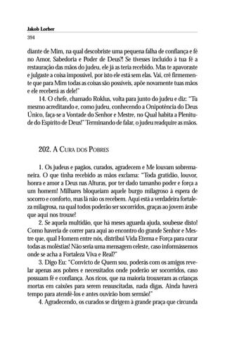 Jakob Lorber
394

diante de Mim, na qual descobriste uma pequena falha de confiança e fé
no Amor, Sabedoria e Poder de Deus?! Se tivesses incluído à tua fé a
restauração das mãos do judeu, ele já as teria recebido. Mas te apavoraste
e julgaste a coisa impossível, por isto ele está sem elas. Vai, crê firmemen-
te que para Mim todas as coisas são possíveis, apõe novamente tuas mãos
e ele receberá as dele!”
      14. O chefe, chamado Roklus, volta para junto do judeu e diz: “Tu
mesmo acreditando e, como judeu, conhecendo a Onipotência do Deus
Único, faça-se a Vontade do Senhor e Mestre, no Qual habita a Plenitu-
de do Espírito de Deus!” Terminando de falar, o judeu readquire as mãos.



      202. A CURA DOS POBRES

     1. Os judeus e pagãos, curados, agradecem e Me louvam sobrema-
neira. O que tinha recebido as mãos exclama: “Toda gratidão, louvor,
honra e amor a Deus nas Alturas, por ter dado tamanho poder e força a
um homem! Milhares bloqueiam aquele burgo milagroso à espera de
socorro e conforto, mas lá não os recebem. Aqui está a verdadeira fortale-
za milagrosa, na qual todos poderão ser socorridos, graças ao jovem árabe
que aqui nos trouxe!
     2. Se aquela multidão, que há meses aguarda ajuda, soubesse disto!
Como haveria de correr para aqui ao encontro do grande Senhor e Mes-
tre que, qual Homem entre nós, distribui Vida Eterna e Força para curar
todas as moléstias! Não seria uma mensagem celeste, caso informássemos
onde se acha a Fortaleza Viva e Real?”
     3. Digo Eu: “Convicto de Quem sou, poderás com os amigos reve-
lar apenas aos pobres e necessitados onde poderão ser socorridos, caso
possuam fé e confiança. Aos ricos, que na maioria trouxeram as crianças
mortas em caixões para serem ressuscitadas, nada digas. Ainda haverá
tempo para atendê-los e antes ouvirão bom sermão!”
     4. Agradecendo, os curados se dirigem à grande praça que circunda
 
