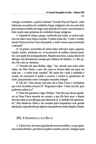 O Grande Evangelho de João – Volume VIII
                                                                       395

o burgo e os bastiões, a qual se chamava “Grande Praça de Espera”, onde
informam aos pobres do verdadeiro burgo milagroso; isto era mais fácil,
pois haviam recebido um lugar mais afastado do centro, encontrando-se
deste modo mais próximos do verdadeiro burgo milagroso.
      5. Quando lá chega o grupo, conhecido por todos, os outros insis-
tem em saber como foram curados. O judeu então diz: “Crede e confiai,
dando Honra ao Deus Único dos judeus, e vinde conosco para receberdes
a salvação!”
      6. Os pobres, acometidos de vários males: infecções, lepra, cegueira,
mudez, surdez, artritismo etc. se locomovem da melhor maneira possí-
vel, com ajuda dos acompanhantes. Passada uma hora, a praça diante do
albergue está literalmente tomada por milhares de infelizes, e o dito ju-
deu Me avisa no refeitório.
      7. Virando-Me para Roklus, digo: “Vai, estende tuas mãos sobre
todos, em Meu Nome, o que vale como se tivesses dado um passe em
cada um, – e todos serão curados!” Ele assim faz e toda a multidão é
curada, de momento! O júbilo é enorme e muitos se aproximam do
chefe, perguntando como conseguira tamanho milagre!
      8. Diz ele: “Não mereço louvores; foi o Deus Único e Verdadeiro
que o fez! Acreditai a louvai-O!” Perguntam todos: “Onde está Ele, para
podermos adorá-Lo?”
      9. Nisto Me aproximo e digo a Roklus: “Dize-lhes que devem agrade-
cer ao Deus Único somente no coração, o que Ele bem ouve, e depois
deverão voltar ao seu albergue para alimentar-se. À tardinha Me apresenta-
rei.” Eles obedecem felizes e são tratados pelos hospedeiros com grande
admiração, supondo eles que alguém mais poderoso tenha chegado a Esséia.



    203. A EXPERIÊNCIA DOS RICOS

    1. Vários ricos, há meses aguardando serem atendidos, no que gasta-
ram muito dinheiro, percebem os pobres curados; por isto, indagam qual
 