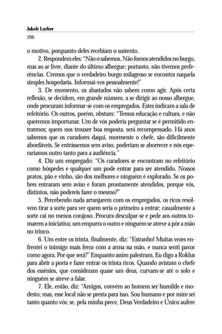Jakob Lorber
396

o motivo, porquanto deles recebiam o sustento.
      2. Respondem eles: “Não o sabemos. Não fomos atendidos no burgo,
mas ao ar livre, diante do último albergue; portanto, não tivemos prefe-
rências. Cremos que o verdadeiro burgo milagroso se encontra naquela
simples hospedaria. Informai-vos pessoalmente!”
      3. De momento, os abastados não sabem como agir. Após certa
reflexão, se decidem, em grande número, a se dirigir ao nosso albergue,
onde procuram informar-se com os empregados. Estes indicam a sala de
refeitório. Os outros, porém, obstam: “Temos educação e cultura, e não
queremos importunar. Um de vós poderia perguntar se é permitido en-
trarmos; quem nos trouxer boa resposta, será recompensado. Há anos
sabemos que os curadores daqui, mormente o chefe, são dificilmente
abordáveis. Se entrássemos sem aviso, poderiam se aborrecer e nós espe-
raríamos outro tanto para a audiência.”
      4. Diz um empregado: “Os curadores se encontram no refeitório
como hóspedes e qualquer um pode entrar para ser atendido. Nossos
pratos, pão e vinho, são dos melhores e ninguém é explorado. Se os po-
bres entraram sem aviso e foram prontamente atendidos, porque vós,
distintos, não podereis fazer o mesmo?”
      5. Percebendo nada arranjarem com os empregados, os ricos resol-
vem tirar a sorte para ver quem seria o primeiro a entrar; casualmente a
sorte cai no menos corajoso. Procura desculpar-se e pede aos outros to-
marem a iniciativa; um empurra o outro e ninguém se atreve a pôr a mão
no trinco.
      6. Um entre os trinta, finalmente, diz: “Estranho! Muitas vezes en-
frentei o inimigo mais feroz com a arma na mão, e nunca senti pavor
como agora. Por que será?” Enquanto assim palestram, Eu digo a Roklus
para abrir a porta e fazer entrar os trinta ricos. Quando avistam o chefe
dos essênios, que consideram quase um deus, curvam-se até o solo e
ninguém se atreve a falar.
      7. Ele, então, diz: “Amigos, convém ao homem ser humilde e mo-
desto; mas, esse local não se presta para isso. Sou humano e por mim sei
tanto quanto vós; se, pela minha prece, Deus Verdadeiro e Único aufere
 