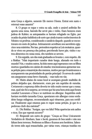 O Grande Evangelho de João – Volume VIII
                                                                         397

uma Graça a alguém, somente Ele merece Honra. Entrai sem susto e
externai vosso assunto!”
     8. O grupo se ergue e entra na sala, onde o amável anfitrião lhe
aponta uma mesa, fazendo-lhe servir pão e vinho. Esses homens eram
judeus de Kahiro; os antepassados se haviam refugiado no Egito, por
ocasião da prisão babilônica de sorte que ainda trazem conhecimentos de
Moisés e os profetas, considerando o natalício daquele, quando se encon-
travam em meio de judeus. Intimamente acreditam nos sacerdotes egíp-
cios e seus mistérios. Por isso, pretendem respeitar as Leis moisaicas, quan-
do se vêem em presença dos judeus; percebendo haver pão, vinho e ou-
tros alimentos em nossa mesa, eles também se servem.
     9. Em seguida, um dos mais graduados se levanta e, com respeito, diz
a Roklus: “Mais importante curador deste burgo, afamado em todo o
mundo! Nós, e muitos outros, há dois meses aqui esperamos com os filhos
mortos e guardados em caixões de estanho; tencionávamos apresentar nos-
sa petição para a ressurreição dos mesmos, motivo por que levantávamos o
acampamento nas proximidades do portão principal. Os servos do castelo
nos asseguraram nossa breve chamada, – mas tudo em vão.
     10. Muito abaixo do nosso local se acampara grande multidão de
pobres aleijados que, diariamente, eram por nós supridos de esmolas.
Certamente a esperança deles deveria ter sido muito menor que a nossa;
mas, qual não foi a surpresa, ao vermos que há uma hora atrás aqui foram
curados! Louvaram a Deus e se nutriram no albergue. Inquiridos onde
haviam recebido tamanha Graça, apontaram este albergue como verda-
deiro burgo milagroso, recomendando aqui viéssemos, para nos certifi-
car. Finalmente aqui estamos para te expor nossa petição, já que és o
poderoso chefe dos essênios!!”
     11. Diz Roklus: “Amigos, que vos falta? Pelas aparências sois sadios
e ricos. Em que esperais socorro?”
     12. Responde um outro do grupo: “Graças ao Deus Unicamente
Verdadeiro de Abraham, Isaac e Jacob, gozamos de boa saúde e não nos
faltam bens terrenos. Perdemos os filhos e ficamos sem herdeiros. Saben-
do terem sido aqui ressuscitadas, por várias vezes, crianças trazidas em
 