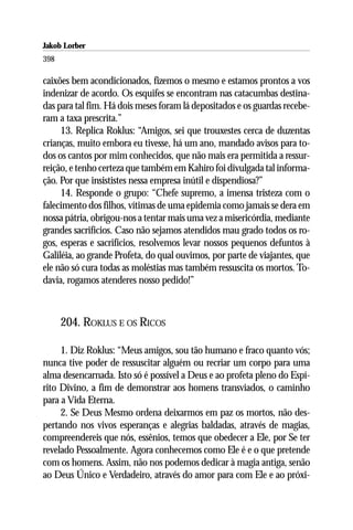Jakob Lorber
398

caixões bem acondicionados, fizemos o mesmo e estamos prontos a vos
indenizar de acordo. Os esquifes se encontram nas catacumbas destina-
das para tal fim. Há dois meses foram lá depositados e os guardas recebe-
ram a taxa prescrita.”
     13. Replica Roklus: “Amigos, sei que trouxestes cerca de duzentas
crianças, muito embora eu tivesse, há um ano, mandado avisos para to-
dos os cantos por mim conhecidos, que não mais era permitida a ressur-
reição, e tenho certeza que também em Kahiro foi divulgada tal informa-
ção. Por que insististes nessa empresa inútil e dispendiosa?”
     14. Responde o grupo: “Chefe supremo, a imensa tristeza com o
falecimento dos filhos, vítimas de uma epidemia como jamais se dera em
nossa pátria, obrigou-nos a tentar mais uma vez a misericórdia, mediante
grandes sacrifícios. Caso não sejamos atendidos mau grado todos os ro-
gos, esperas e sacrifícios, resolvemos levar nossos pequenos defuntos à
Galiléia, ao grande Profeta, do qual ouvimos, por parte de viajantes, que
ele não só cura todas as moléstias mas também ressuscita os mortos. To-
davia, rogamos atenderes nosso pedido!”



      204. ROKLUS E OS RICOS

     1. Diz Roklus: “Meus amigos, sou tão humano e fraco quanto vós;
nunca tive poder de ressuscitar alguém ou recriar um corpo para uma
alma desencarnada. Isto só é possível a Deus e ao profeta pleno do Espí-
rito Divino, a fim de demonstrar aos homens transviados, o caminho
para a Vida Eterna.
     2. Se Deus Mesmo ordena deixarmos em paz os mortos, não des-
pertando nos vivos esperanças e alegrias baldadas, através de magias,
compreendereis que nós, essênios, temos que obedecer a Ele, por Se ter
revelado Pessoalmente. Agora conhecemos como Ele é e o que pretende
com os homens. Assim, não nos podemos dedicar à magia antiga, senão
ao Deus Único e Verdadeiro, através do amor para com Ele e ao próxi-
 
