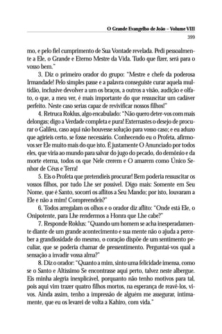 O Grande Evangelho de João – Volume VIII
                                                                       399

mo, e pelo fiel cumprimento de Sua Vontade revelada. Pedi pessoalmen-
te a Ele, o Grande e Eterno Mestre da Vida. Tudo que fizer, será para o
vosso bem.”
      3. Diz o primeiro orador do grupo: “Mestre e chefe da poderosa
Irmandade! Pelo simples passe e a palavra conseguiste curar aquela mul-
tidão, inclusive devolver a um os braços, a outros a visão, audição e olfa-
to, o que, a meu ver, é mais importante do que ressuscitar um cadáver
perfeito. Neste caso serias capaz de revivificar nossos filhos!”
      4. Retruca Roklus, algo encabulado: “Não quero deter-vos com mais
delongas; digo a Verdade completa e pura! Externastes o desejo de procu-
rar o Galileu, caso aqui não houvesse solução para vosso caso; e eu aduzo
que agiríeis certo, se fosse necessário. Conhecendo eu o Profeta, afirmo-
vos ser Ele muito mais do que isto. É justamente O Anunciado por todos
eles, que viria ao mundo para salvar do jugo do pecado, do demônio e da
morte eterna, todos os que Nele crerem e O amarem como Único Se-
nhor de Céus e Terra!
      5. Eis o Profeta que pretendíeis procurar! Bem poderia ressuscitar os
vossos filhos, por tudo Lhe ser possível. Digo mais: Somente em Seu
Nome, que é Santo, socorri os aflitos a Seu Mando; por isto, louvaram a
Ele e não a mim! Compreendeis?”
      6. Todos arregalam os olhos e o orador diz aflito: “Onde está Ele, o
Onipotente, para Lhe rendermos a Honra que Lhe cabe?”
      7. Responde Roklus: “Quando um homem se acha inesperadamen-
te diante de um grande acontecimento e sua mente não o ajuda a perce-
ber a grandiosidade do mesmo, o coração dispõe de um sentimento pe-
culiar, que se poderia chamar de pressentimento. Perguntai-vos qual a
sensação a invadir vossa alma?”
      8. Diz o orador: “Quanto a mim, sinto uma felicidade imensa, como
se o Santo e Altíssimo Se encontrasse aqui perto, talvez neste albergue.
Eis minha alegria inexplicável, porquanto não tenho motivos para tal,
pois aqui vim trazer quatro filhos mortos, na esperança de reavê-los, vi-
vos. Ainda assim, tenho a impressão de alguém me assegurar, intima-
mente, que eu os levarei de volta a Kahiro, com vida.”
 