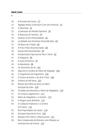 Jakob Lorber
4

30.    A Previsão do Futuro 73
31.    Agrippa Relata a Aventura Com Um Possesso 74
32.    A Obsessão 76
33.    Localização do Mundo Espiritual 78
34.    A Natureza de Satanaz 79
35.    Satanaz Como Personalidade 82
36.    Localidade dos Demônios Personificados 84
37.    As Bases da Criação 85
38.    A Prece Pelos Desencarnados 88
39.    Ruínas Mal-Assombradas 90
40.    Interpretação Espiritual de Pão e Vinho 92
41.    A Poligamia 95
42.    A Justa Penitência 97
43.    A Absolvição 98
44.    Os Elementos do Ar 101
45.    Agrícola se Lembra de Maria de Magdala 103
46.    O Julgamento do Paganismo 104
47.    O Futuro de Roma e do Anti-Cristo 106
48.    O Reino de Mil Anos 107
49.    Missão dos Filhos de Deus no Além.
       Duração do Orbe 109
50.    Gratidão dos Romanos a Maria de Magdalon 110
51.    Os Futuros Julgamentos 113
52.    Maria de Magdalon e o Semhor 114
53.    A Viagem para Bethânia 115
54.    O Cobiçoso Publicano e o Senhor.
       A Fé Ativa 116
55.    Nas Propriedades de Lázaro 118
56.    Situação Especial da Terra 120
57.    Relação Entre Micro e Macrocosmo 121
58.    Boa Compreesão do Romano com Relação ao
       Ensinamento do Senhor 124
 