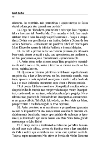 Jakob Lorber
40

criaturas, do contrário, não permitirias o aparecimento de falsos
doutrinadores; por isto, passarei a ser ouvinte.”
     15. Digo Eu: “Farás bem, pois melhor é ouvir que falar, enquanto
falta a base para tal. Acredita-Me: Criar mundos é fácil; fazer surgir
criaturas livres e deixá-las atingir o aperfeiçoamento – no que a Onipo-
tência Divina tem que silenciar e ser inativa, devido à Ordem de Seu
Amor e Sabedoria – é finalmente um problema difícil até mesmo para
Mim! Disponho apenas de infinita Paciência e imensa Meiguice.
     16. Por isto é preciso deixar as criaturas passarem por situações
boas e más, através de sua fé e ação, para aprenderem a ser prudentes e,
no fim, procurarem o justo conhecimento, espontaneamente.
     17. Assim como todos os seres nesta Terra progridem material-
mente entre noite e dia, verão e inverno, o mesmo sucede ao ho-
mem, espiritualmente.
     18. Quando as criaturas primitivas caminhavam espiritualmente
em pleno dia, a Luz se lhes tornava, no fim, incômoda; quando, mais
tarde, apareceu a noite espiritual, começaram a sentir o valor do dia de
Luz e os mais inclinados procuraram com temor o Paraíso perdido.
     19. A poucos foi dado encontrar o Dia espiritual e muitos, ofusca-
dos pelo brilho do mundo, não compreendiam o que era um Dia espiri-
tual, continuando em sua treva, seduzidos pela própria preguiça. Natu-
ralmente não gozavam da felicidade de um Dia espiritual, encontrando-
se em grande aflição. Tal aflição foi, todavia, um bom vigia aos felizes,
pois percebiam o resultado surgido da treva espiritual.
     20. Assim acontece, se se mantiverem e progredirem ignorantes
ao lado de inspirados! Por isto, nunca haverá carência de criaturas ver-
dadeiramente iluminadas, tendo oportunidade de esclarecer as igno-
rantes; os iluminados que assim fizerem em Meu Nome terão grande
recompensa no Meu Reino!
     21. É Graça imensa e inestimável a criatura ser por Mim ilumina-
da; mil vezes mais valioso, porém, ela iluminar com a Luz verdadeira
da Vida a outros que caminhem nas trevas, caso queiram aceitá-la.
Todavia, repito novamente: Não atireis as Pérolas da Minha Doutrina
 