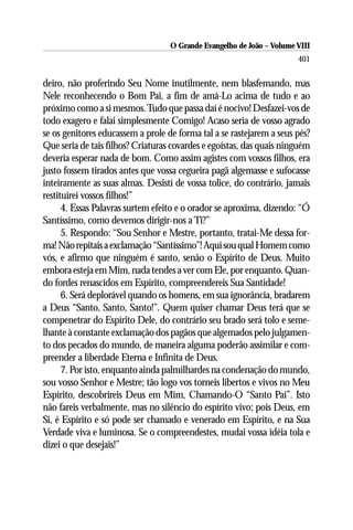 O Grande Evangelho de João – Volume VIII
                                                                       401


deiro, não proferindo Seu Nome inutilmente, nem blasfemando, mas
Nele reconhecendo o Bom Pai, a fim de amá-Lo acima de tudo e ao
próximo como a si mesmos. Tudo que passa daí é nocivo! Desfazei-vos de
todo exagero e falai simplesmente Comigo! Acaso seria de vosso agrado
se os genitores educassem a prole de forma tal a se rastejarem a seus pés?
Que seria de tais filhos? Criaturas covardes e egoístas, das quais ninguém
deveria esperar nada de bom. Como assim agistes com vossos filhos, era
justo fossem tirados antes que vossa cegueira pagã algemasse e sufocasse
inteiramente as suas almas. Desistí de vossa tolice, do contrário, jamais
restituirei vossos filhos!”
      4. Essas Palavras surtem efeito e o orador se aproxima, dizendo: “Ó
Santíssimo, como devemos dirigir-nos a Ti?”
      5. Respondo: “Sou Senhor e Mestre, portanto, tratai-Me dessa for-
ma! Não repitais a exclamação “Santíssimo”! Aqui sou qual Homem como
vós, e afirmo que ninguém é santo, senão o Espírito de Deus. Muito
embora esteja em Mim, nada tendes a ver com Ele, por enquanto. Quan-
do fordes renascidos em Espírito, compreendereis Sua Santidade!
      6. Será deplorável quando os homens, em sua ignorância, bradarem
a Deus “Santo, Santo, Santo!”. Quem quiser chamar Deus terá que se
compenetrar do Espírito Dele, do contrário seu brado será tolo e seme-
lhante à constante exclamação dos pagãos que algemados pelo julgamen-
to dos pecados do mundo, de maneira alguma poderão assimilar e com-
preender a liberdade Eterna e Infinita de Deus.
      7. Por isto, enquanto ainda palmilhardes na condenação do mundo,
sou vosso Senhor e Mestre; tão logo vos torneis libertos e vivos no Meu
Espírito, descobrireis Deus em Mim, Chamando-O “Santo Pai”. Isto
não fareis verbalmente, mas no silêncio do espírito vivo; pois Deus, em
Si, é Espírito e só pode ser chamado e venerado em Espírito, e na Sua
Verdade viva e luminosa. Se o compreendestes, mudai vossa idéia tola e
dizei o que desejais!”
 