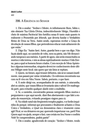 Jakob Lorber
402

      206. A EXIGÊNCIA DO SENHOR

      1. Diz o orador: “Senhor e Mestre, és infinitamente Bom, Sábio e,
não obstante Tua Glória Divina, indescritivelmente Meigo, Humilde e
cheio de máxima Paciência! Isto fortifica nossa fé tanto mais quanto és
realmente o Prometido por Jehovah, que deveria fundar o Verdadeiro
Reino de Deus na Terra. Assim sendo, esperamos receber a Graça da
devolução de nossos filhos, que pretendemos educar mais sabiamente do
que então.”
      2. Digo Eu: “Assim farei. Antes, guardai bem o que vos digo: Não
façais alarde aqui, no caminho de volta, nem na pátria, não Me denunci-
ando tampouco aos essênios. A partir de agora, não serão ressuscitados os
mortos à vida terrena, e sim as almas espiritualmente mortas à Vida Eter-
na, para a qual os homens foram criados. Com exceção de Meus Apósto-
los e algumas testemunhas, ninguém deverá ter conhecimento deste últi-
mo Milagre neste local; não quero que tais fatos se repitam.
      3. Quem, no futuro, aqui trouxer defuntos, não só se cansará inutil-
mente, mas passará por várias vicissitudes. Os enfermos encontrarão sua
cura na fé viva em Meu Nome. Sabeis, portanto, o que fazer.
      4. À noite dirigí-vos, acompanhados de um essênio, à catacumba,
abri os caixões, que vossos filhos se levantarão sãos e salvos! De madruga-
da parti, para evitardes qualquer alarde entre a multidão.
      5. Se, a caminho, encontrardes pessoas carregando filhos mortos e
perguntarem o que aqui sucede, dizei-lhes abertamente o que falei a res-
peito da ressurreição, evitando prossigam viagem para cá.
      6. Na cidade natal não freqüenteis templos pagãos, e se fordes inqui-
ridos do porquê, informai que procurastes e finalmente achastes o Deus
Único e Verdadeiro, o Qual vos demonstrou clara e vivamente como
agir! Ficai, se vos deixarem em paz; querendo importunar-vos, parti! Pois
Quem aqui vos ajuda, sempre o fará, caso creiais em Seu Nome e confieis
Nele! Se compreendestes, podeis partir!”
      7. Diz o orador, agradecendo de coração: “Senhor e Mestre, tendo
 