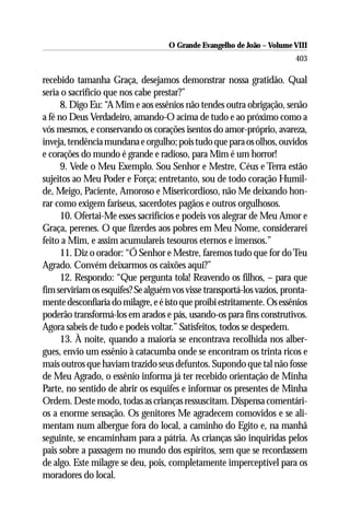 O Grande Evangelho de João – Volume VIII
                                                                         403

recebido tamanha Graça, desejamos demonstrar nossa gratidão. Qual
seria o sacrifício que nos cabe prestar?”
      8. Digo Eu: “A Mim e aos essênios não tendes outra obrigação, senão
a fé no Deus Verdadeiro, amando-O acima de tudo e ao próximo como a
vós mesmos, e conservando os corações isentos do amor-próprio, avareza,
inveja, tendência mundana e orgulho; pois tudo que para os olhos, ouvidos
e corações do mundo é grande e radioso, para Mim é um horror!
      9. Vede o Meu Exemplo. Sou Senhor e Mestre, Céus e Terra estão
sujeitos ao Meu Poder e Força; entretanto, sou de todo coração Humil-
de, Meigo, Paciente, Amoroso e Misericordioso, não Me deixando hon-
rar como exigem fariseus, sacerdotes pagãos e outros orgulhosos.
      10. Ofertai-Me esses sacrifícios e podeis vos alegrar de Meu Amor e
Graça, perenes. O que fizerdes aos pobres em Meu Nome, considerarei
feito a Mim, e assim acumulareis tesouros eternos e imensos.”
      11. Diz o orador: “Ó Senhor e Mestre, faremos tudo que for do Teu
Agrado. Convém deixarmos os caixões aqui?”
      12. Respondo: “Que pergunta tola! Reavendo os filhos, – para que
fim serviriam os esquifes? Se alguém vos visse transportá-los vazios, pronta-
mente desconfiaria do milagre, e é isto que proibi estritamente. Os essênios
poderão transformá-los em arados e pás, usando-os para fins construtivos.
Agora sabeis de tudo e podeis voltar.” Satisfeitos, todos se despedem.
      13. À noite, quando a maioria se encontrava recolhida nos alber-
gues, envio um essênio à catacumba onde se encontram os trinta ricos e
mais outros que haviam trazido seus defuntos. Supondo que tal não fosse
de Meu Agrado, o essênio informa já ter recebido orientação de Minha
Parte, no sentido de abrir os esquifes e informar os presentes de Minha
Ordem. Deste modo, todas as crianças ressuscitam. Dispensa comentári-
os a enorme sensação. Os genitores Me agradecem comovidos e se ali-
mentam num albergue fora do local, a caminho do Egito e, na manhã
seguinte, se encaminham para a pátria. As crianças são inquiridas pelos
pais sobre a passagem no mundo dos espíritos, sem que se recordassem
de algo. Este milagre se deu, pois, completamente imperceptível para os
moradores do local.
 