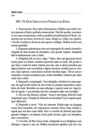 Jakob Lorber
404

      207. OS DOIS ORGULHOSOS FARISEUS EM ESSÉIA

      1. Entrementes, dou várias informações a Roklus caso ainda vies-
sem pessoas a Esséia, pedindo ressurreições. Não lhe proíbo, mormen-
te em casos excepcionais, onde os pedintes manifestassem fé firme, res-
suscitar um ou outro; deveria ele, antes, dirigir-se a Mim, em espírito,
e Eu lhe revelaria se devia ou não operar o milagre. Roklus aceita com
imensa gratidão.
      2. Enquanto palestramos vem um empregado do castelo avisando a
chegada de dois anciãos de Jerusalém, com grande séquito, desejando
falar imediatamente com o chefe.
      3. Dirigindo-Me ao servo, digo: “Volta e dize aos ignorantes haver
muita gente em Esséia, também querendo falar ao chefe. Ele já sabe o
que fazer e onde há maior miséria, por isto, não se deixa perturbar por
alguns fariseus, suas concubinas e alguns meninos viciados para se cura-
rem. Que esperem, como fazem inclusive famílias régias.” Ele se curva e
transmite o recado aos fariseus que, muito ofendidos, insistem por saber
onde está o chefe.
      4. Responde o empregado: “Sou obrigado a obedecer ao meu supe-
rior, do qual recebi ordem de não revelar ao próprio Imperador o para-
deiro do chefe. Recolhei-vos num albergue e esperai vossa vez. Aqui to-
dos são iguais, e um príncipe não leva vantagens sobre um mendigo.”
      5. Diz um dos fariseus, irritado: “Acaso é esse burgo feiticeiro mais
importante que o Templo de Jehovah em Jerusalém? Lá se respeita qual-
quer diferença!”
      6. Responde o servo: “Não me interessa. Podeis reger na sinagoga
como bem entendeis; nós respeitamos somente Deus como Senhor, e
aquele que nos deu como chefe. Este é o motivo de Jehovah aqui fazer
grandes milagres e os fariseus virem pedir socorro, pois, em Jerusalém,
não o encontram.”
      7. Com isto, ele lhes vira as costas, obrigando-os a se dirigirem a um
albergue e esperar a sua vez. Roklus novamente agradece por Eu o ter
 