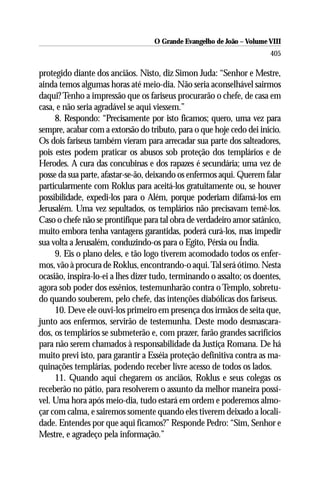 O Grande Evangelho de João – Volume VIII
                                                                       405

protegido diante dos anciãos. Nisto, diz Simon Juda: “Senhor e Mestre,
ainda temos algumas horas até meio-dia. Não seria aconselhável sairmos
daqui? Tenho a impressão que os fariseus procurarão o chefe, de casa em
casa, e não seria agradável se aqui viessem.”
     8. Respondo: “Precisamente por isto ficamos; quero, uma vez para
sempre, acabar com a extorsão do tributo, para o que hoje cedo dei início.
Os dois fariseus também vieram para arrecadar sua parte dos salteadores,
pois estes podem praticar os abusos sob proteção dos templários e de
Herodes. A cura das concubinas e dos rapazes é secundária; uma vez de
posse da sua parte, afastar-se-ão, deixando os enfermos aqui. Querem falar
particularmente com Roklus para aceitá-los gratuitamente ou, se houver
possibilidade, expedi-los para o Além, porque poderiam difamá-los em
Jerusalém. Uma vez sepultados, os templários não precisavam temê-los.
Caso o chefe não se prontifique para tal obra de verdadeiro amor satânico,
muito embora tenha vantagens garantidas, poderá curá-los, mas impedir
sua volta a Jerusalém, conduzindo-os para o Egito, Pérsia ou Índia.
     9. Eis o plano deles, e tão logo tiverem acomodado todos os enfer-
mos, vão à procura de Roklus, encontrando-o aqui. Tal será ótimo. Nesta
ocasião, inspira-lo-ei a lhes dizer tudo, terminando o assalto; os doentes,
agora sob poder dos essênios, testemunharão contra o Templo, sobretu-
do quando souberem, pelo chefe, das intenções diabólicas dos fariseus.
     10. Deve ele ouvi-los primeiro em presença dos irmãos de seita que,
junto aos enfermos, servirão de testemunha. Deste modo desmascara-
dos, os templários se submeterão e, com prazer, farão grandes sacrifícios
para não serem chamados à responsabilidade da Justiça Romana. De há
muito previ isto, para garantir a Esséia proteção definitiva contra as ma-
quinações templárias, podendo receber livre acesso de todos os lados.
     11. Quando aqui chegarem os anciãos, Roklus e seus colegas os
receberão no pátio, para resolverem o assunto da melhor maneira possí-
vel. Uma hora após meio-dia, tudo estará em ordem e poderemos almo-
çar com calma, e sairemos somente quando eles tiverem deixado a locali-
dade. Entendes por que aqui ficamos?” Responde Pedro: “Sim, Senhor e
Mestre, e agradeço pela informação.”
 